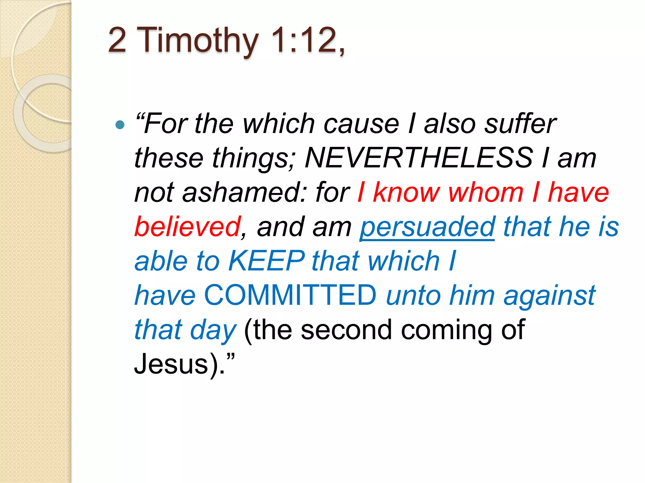 2 Timothy 1:12,
 “For the which cause I also suffer
these things; NEVERTHELESS I am
not ashamed: for I know whom I have
believed, and am persuaded that he is
able to KEEP that which I
have COMMITTED unto him against
that day (the second coming of
Jesus).”
 