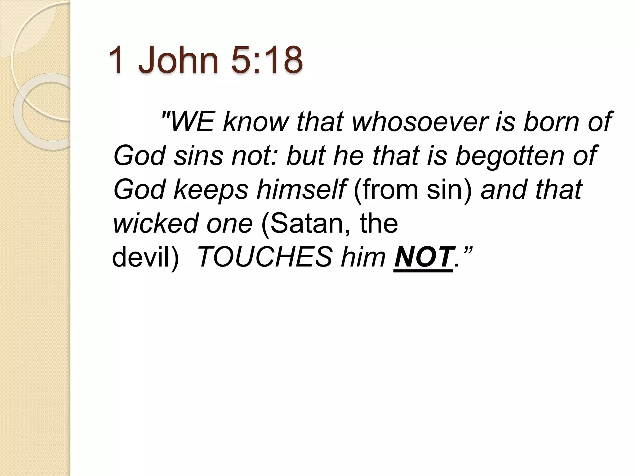 1 John 5:18
"WE know that whosoever is born of
God sins not: but he that is begotten of
God keeps himself (from sin) and that
wicked one (Satan, the
devil) TOUCHES him NOT.”
 