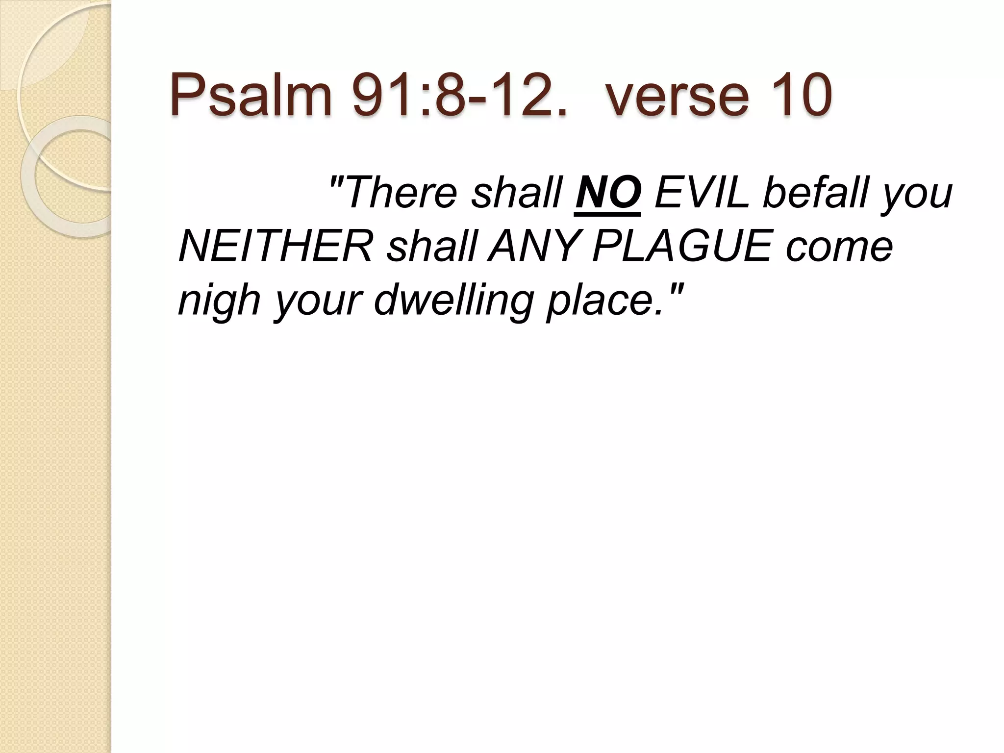 Psalm 91:8-12. verse 10
"There shall NO EVIL befall you
NEITHER shall ANY PLAGUE come
nigh your dwelling place."
 