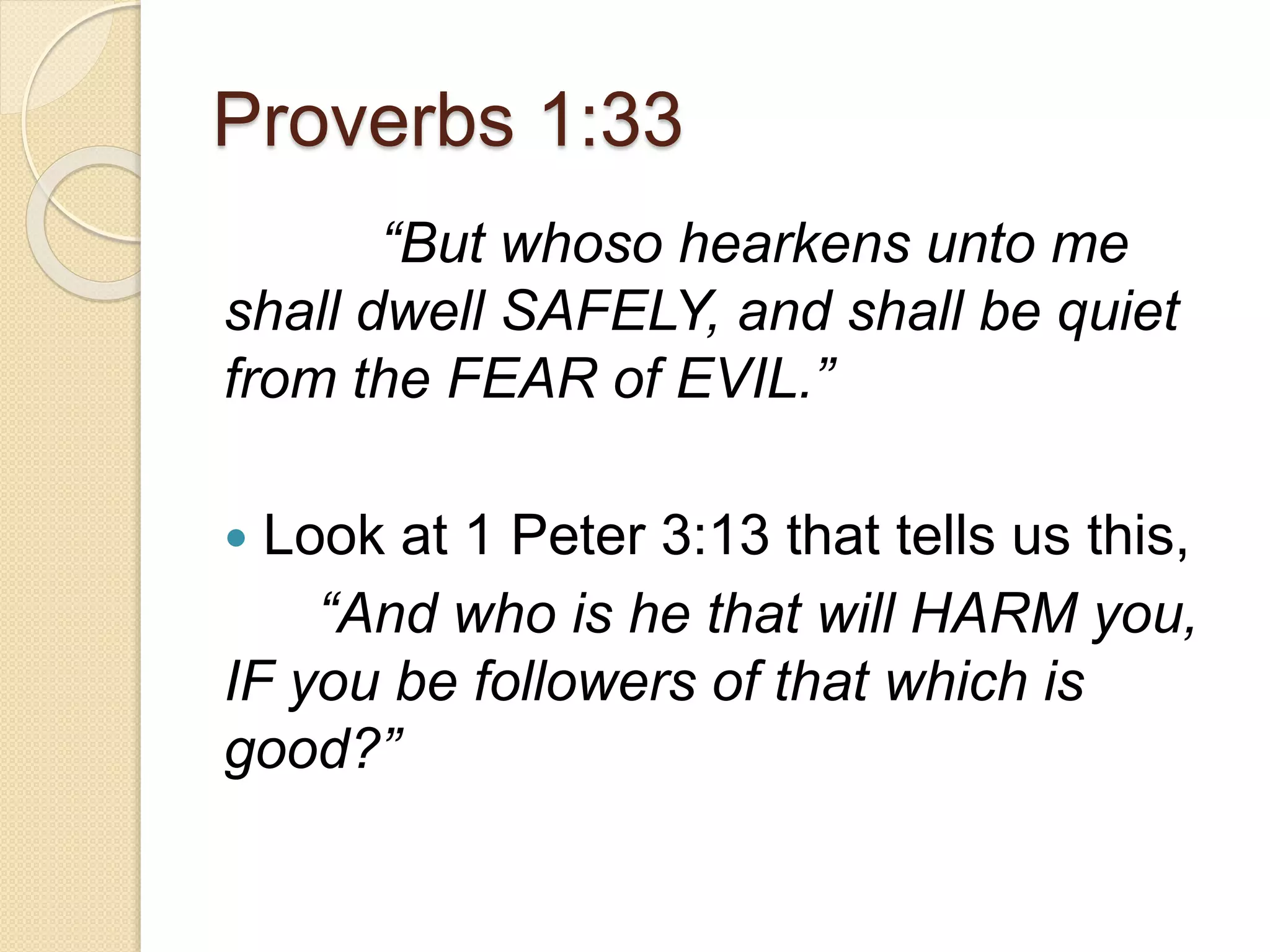 Proverbs 1:33
“But whoso hearkens unto me
shall dwell SAFELY, and shall be quiet
from the FEAR of EVIL.”
 Look at 1 Peter 3:13 that tells us this,
“And who is he that will HARM you,
IF you be followers of that which is
good?”
 