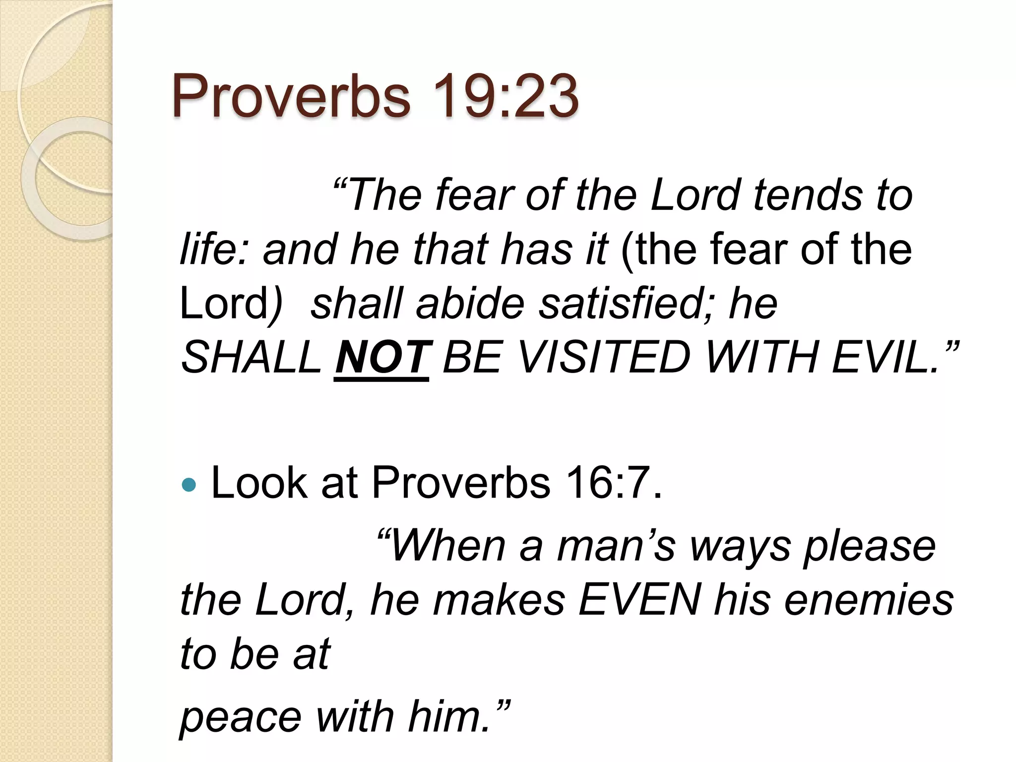 Proverbs 19:23
“The fear of the Lord tends to
life: and he that has it (the fear of the
Lord) shall abide satisfied; he
SHALL NOT BE VISITED WITH EVIL.”
 Look at Proverbs 16:7.
“When a man’s ways please
the Lord, he makes EVEN his enemies
to be at
peace with him.”
 