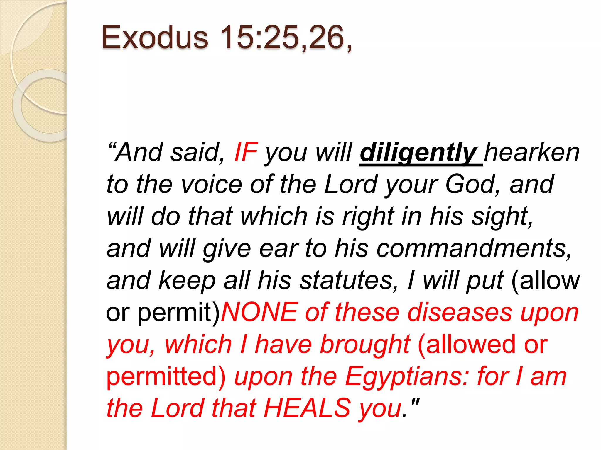 Exodus 15:25,26,
“And said, IF you will diligently hearken
to the voice of the Lord your God, and
will do that which is right in his sight,
and will give ear to his commandments,
and keep all his statutes, I will put (allow
or permit)NONE of these diseases upon
you, which I have brought (allowed or
permitted) upon the Egyptians: for I am
the Lord that HEALS you."
 