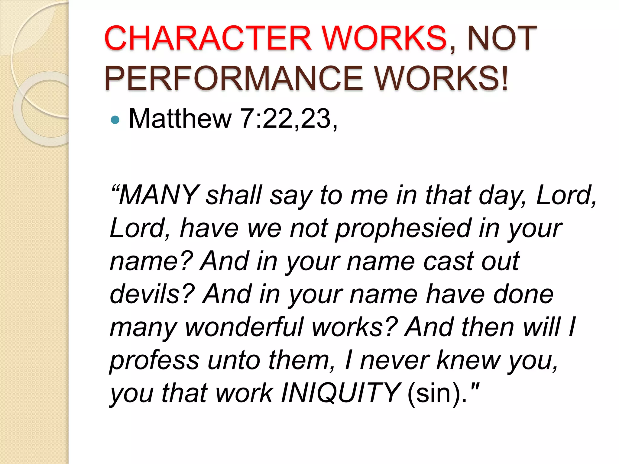 CHARACTER WORKS, NOT
PERFORMANCE WORKS!
 Matthew 7:22,23,
“MANY shall say to me in that day, Lord,
Lord, have we not prophesied in your
name? And in your name cast out
devils? And in your name have done
many wonderful works? And then will I
profess unto them, I never knew you,
you that work INIQUITY (sin)."
 