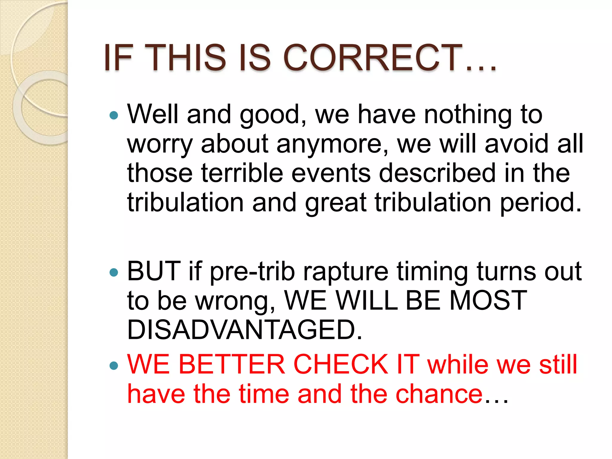 IF THIS IS CORRECT…
 Well and good, we have nothing to
worry about anymore, we will avoid all
those terrible events described in the
tribulation and great tribulation period.
 BUT if pre-trib rapture timing turns out
to be wrong, WE WILL BE MOST
DISADVANTAGED.
 WE BETTER CHECK IT while we still
have the time and the chance…
 