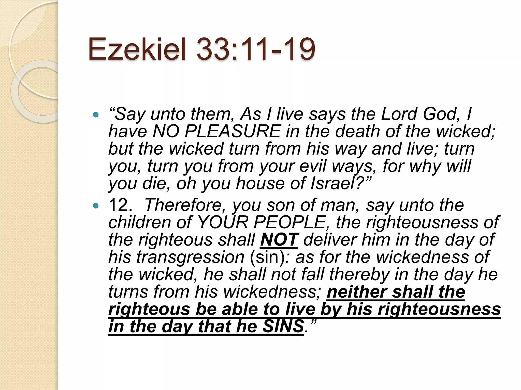 Ezekiel 33:11-19
 “Say unto them, As I live says the Lord God, I
have NO PLEASURE in the death of the wicked;
but the wicked turn from his way and live; turn
you, turn you from your evil ways, for why will
you die, oh you house of Israel?”
 12. Therefore, you son of man, say unto the
children of YOUR PEOPLE, the righteousness of
the righteous shall NOT deliver him in the day of
his transgression (sin): as for the wickedness of
the wicked, he shall not fall thereby in the day he
turns from his wickedness; neither shall the
righteous be able to live by his righteousness
in the day that he SINS.”
 