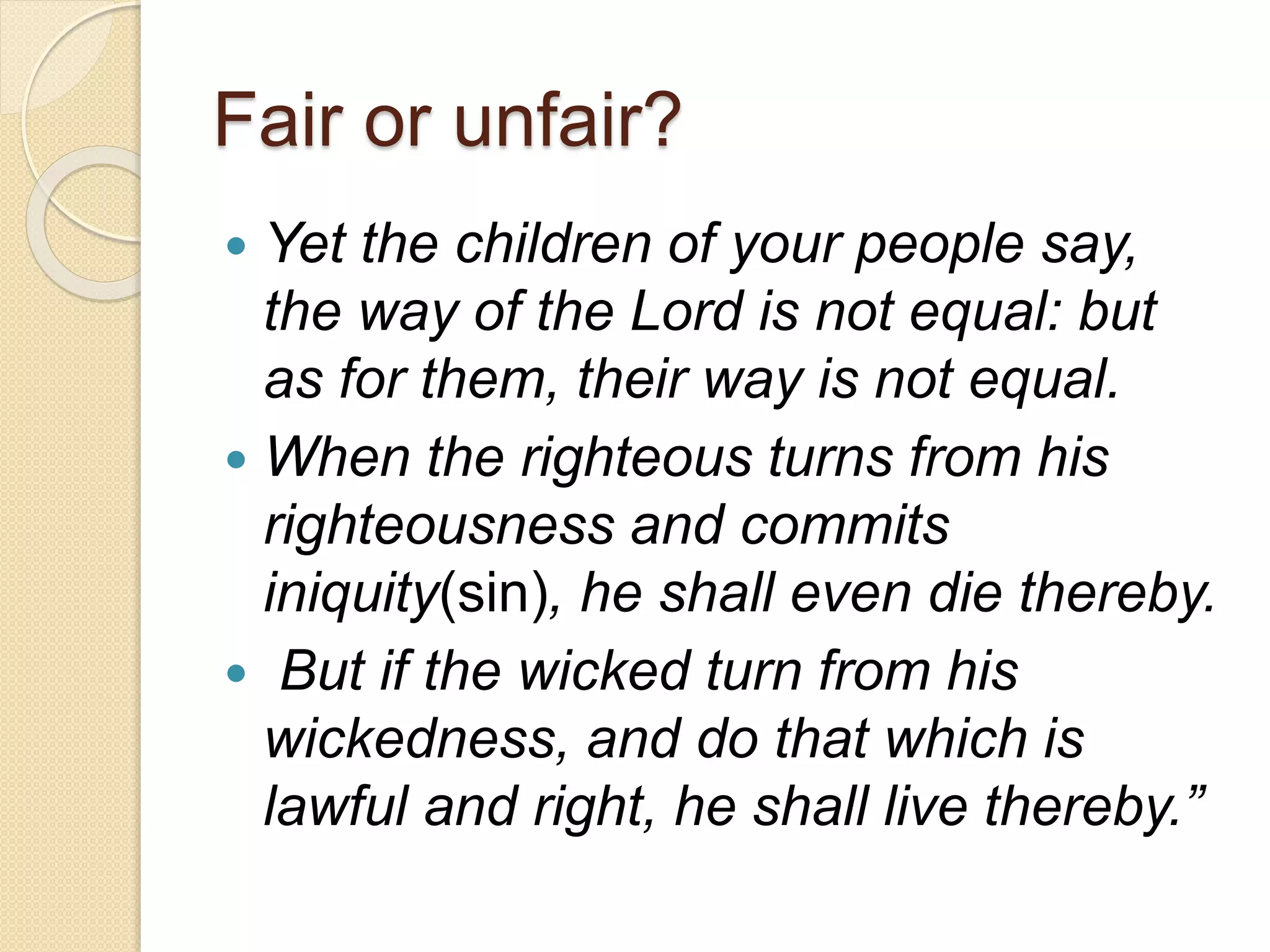Fair or unfair?
 Yet the children of your people say,
the way of the Lord is not equal: but
as for them, their way is not equal.
 When the righteous turns from his
righteousness and commits
iniquity(sin), he shall even die thereby.
 But if the wicked turn from his
wickedness, and do that which is
lawful and right, he shall live thereby.”
 