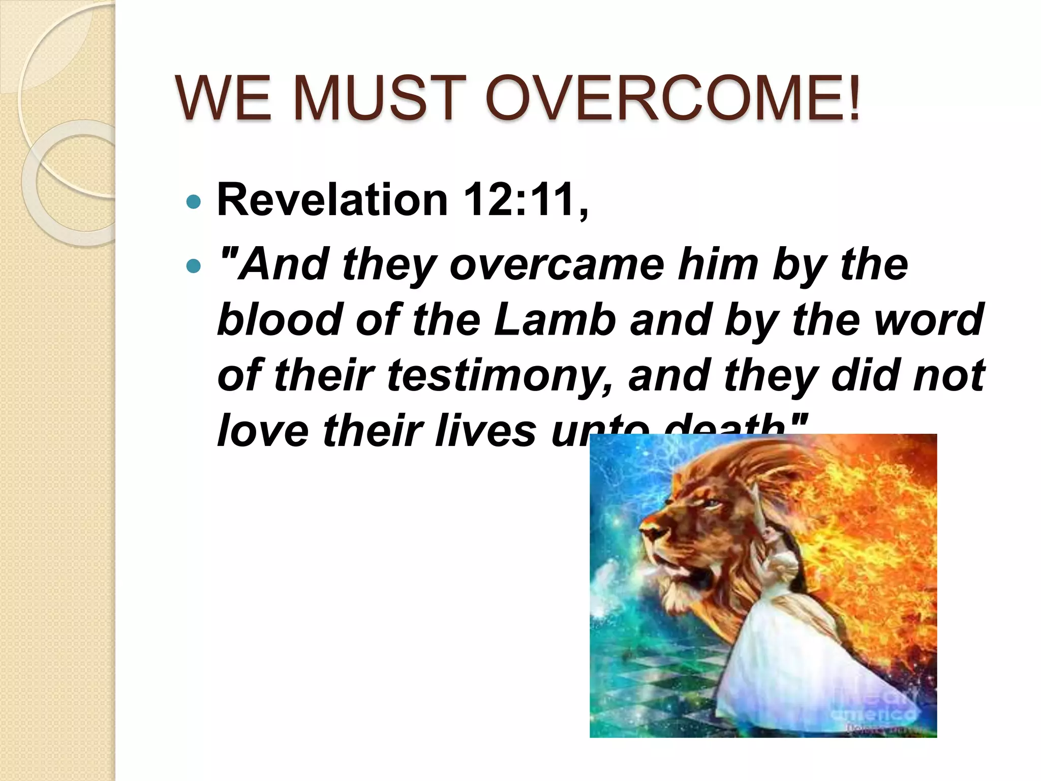 WE MUST OVERCOME!
 Revelation 12:11,
 "And they overcame him by the
blood of the Lamb and by the word
of their testimony, and they did not
love their lives unto death".
 