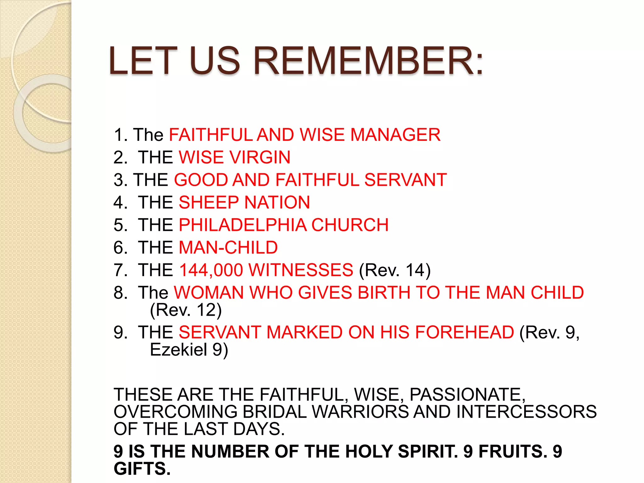 LET US REMEMBER:
1. The FAITHFUL AND WISE MANAGER
2. THE WISE VIRGIN
3. THE GOOD AND FAITHFUL SERVANT
4. THE SHEEP NATION
5. THE PHILADELPHIA CHURCH
6. THE MAN-CHILD
7. THE 144,000 WITNESSES (Rev. 14)
8. The WOMAN WHO GIVES BIRTH TO THE MAN CHILD
(Rev. 12)
9. THE SERVANT MARKED ON HIS FOREHEAD (Rev. 9,
Ezekiel 9)
THESE ARE THE FAITHFUL, WISE, PASSIONATE,
OVERCOMING BRIDAL WARRIORS AND INTERCESSORS
OF THE LAST DAYS.
9 IS THE NUMBER OF THE HOLY SPIRIT. 9 FRUITS. 9
GIFTS.
 