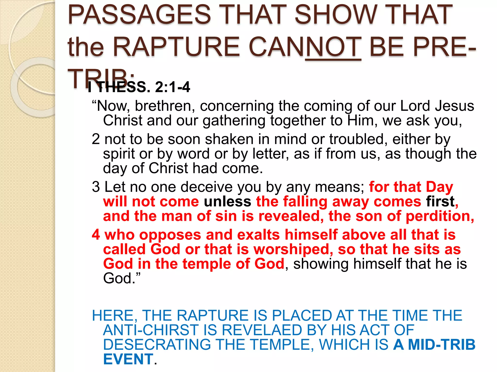 PASSAGES THAT SHOW THAT
the RAPTURE CANNOT BE PRE-
TRIB:I THESS. 2:1-4
“Now, brethren, concerning the coming of our Lord Jesus
Christ and our gathering together to Him, we ask you,
2 not to be soon shaken in mind or troubled, either by
spirit or by word or by letter, as if from us, as though the
day of Christ had come.
3 Let no one deceive you by any means; for that Day
will not come unless the falling away comes first,
and the man of sin is revealed, the son of perdition,
4 who opposes and exalts himself above all that is
called God or that is worshiped, so that he sits as
God in the temple of God, showing himself that he is
God.”
HERE, THE RAPTURE IS PLACED AT THE TIME THE
ANTI-CHIRST IS REVELAED BY HIS ACT OF
DESECRATING THE TEMPLE, WHICH IS A MID-TRIB
EVENT.
 