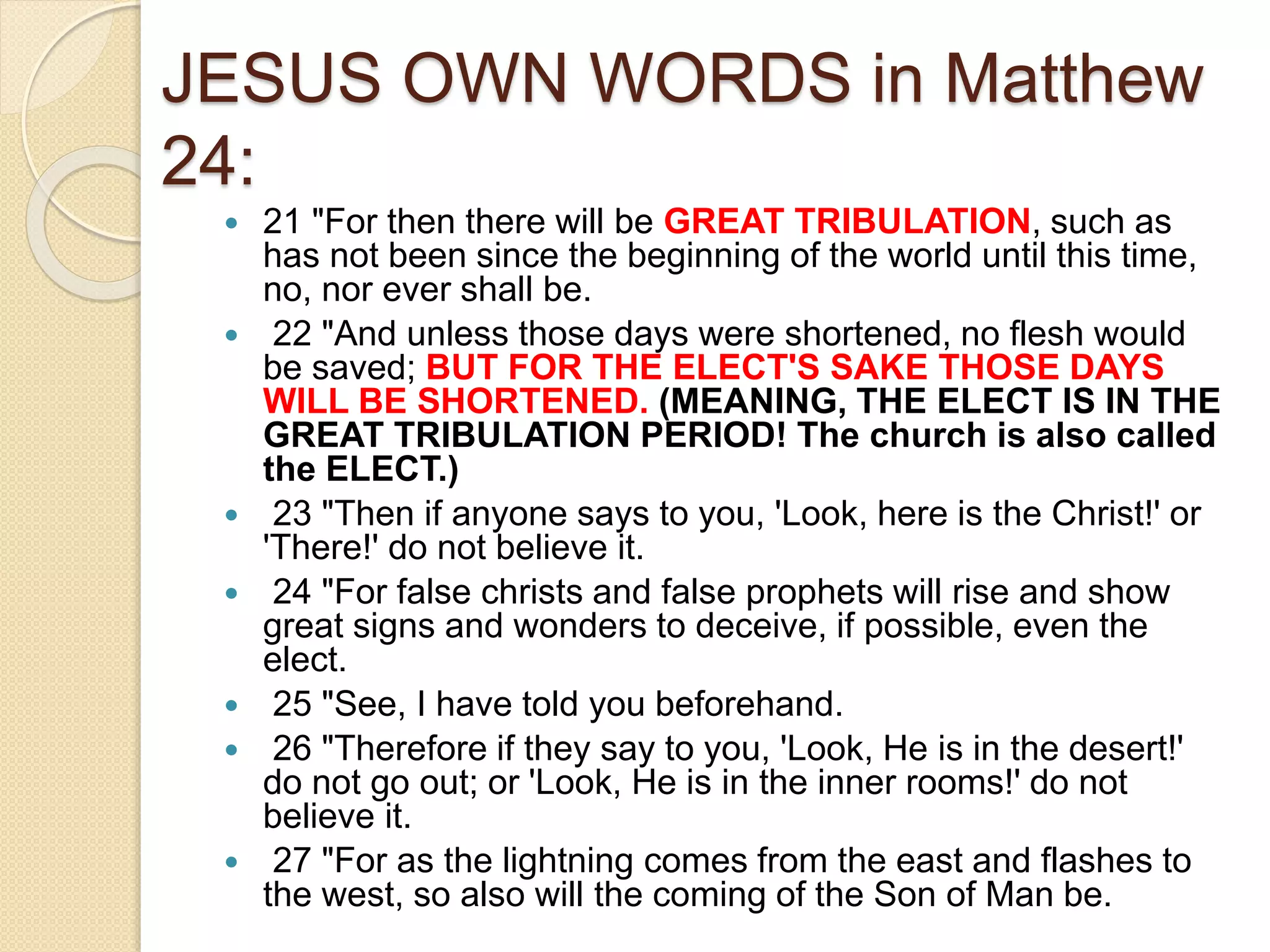 JESUS OWN WORDS in Matthew
24:
 21 "For then there will be GREAT TRIBULATION, such as
has not been since the beginning of the world until this time,
no, nor ever shall be.
 22 "And unless those days were shortened, no flesh would
be saved; BUT FOR THE ELECT'S SAKE THOSE DAYS
WILL BE SHORTENED. (MEANING, THE ELECT IS IN THE
GREAT TRIBULATION PERIOD! The church is also called
the ELECT.)
 23 "Then if anyone says to you, 'Look, here is the Christ!' or
'There!' do not believe it.
 24 "For false christs and false prophets will rise and show
great signs and wonders to deceive, if possible, even the
elect.
 25 "See, I have told you beforehand.
 26 "Therefore if they say to you, 'Look, He is in the desert!'
do not go out; or 'Look, He is in the inner rooms!' do not
believe it.
 27 "For as the lightning comes from the east and flashes to
the west, so also will the coming of the Son of Man be.
 