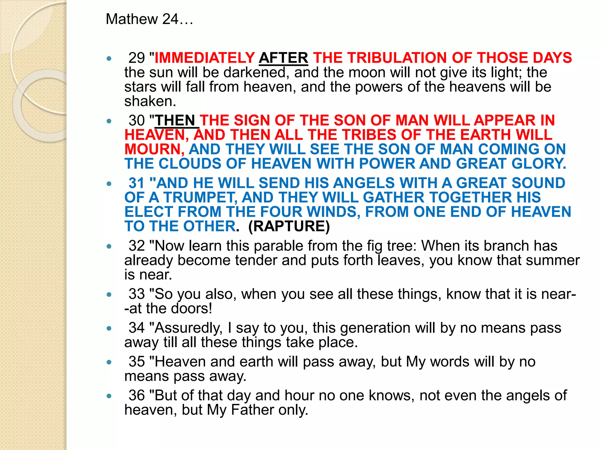 Mathew 24…
 29 "IMMEDIATELY AFTER THE TRIBULATION OF THOSE DAYS
the sun will be darkened, and the moon will not give its light; the
stars will fall from heaven, and the powers of the heavens will be
shaken.
 30 "THEN THE SIGN OF THE SON OF MAN WILL APPEAR IN
HEAVEN, AND THEN ALL THE TRIBES OF THE EARTH WILL
MOURN, AND THEY WILL SEE THE SON OF MAN COMING ON
THE CLOUDS OF HEAVEN WITH POWER AND GREAT GLORY.
 31 "AND HE WILL SEND HIS ANGELS WITH A GREAT SOUND
OF A TRUMPET, AND THEY WILL GATHER TOGETHER HIS
ELECT FROM THE FOUR WINDS, FROM ONE END OF HEAVEN
TO THE OTHER. (RAPTURE)
 32 "Now learn this parable from the fig tree: When its branch has
already become tender and puts forth leaves, you know that summer
is near.
 33 "So you also, when you see all these things, know that it is near-
-at the doors!
 34 "Assuredly, I say to you, this generation will by no means pass
away till all these things take place.
 35 "Heaven and earth will pass away, but My words will by no
means pass away.
 36 "But of that day and hour no one knows, not even the angels of
heaven, but My Father only.
 