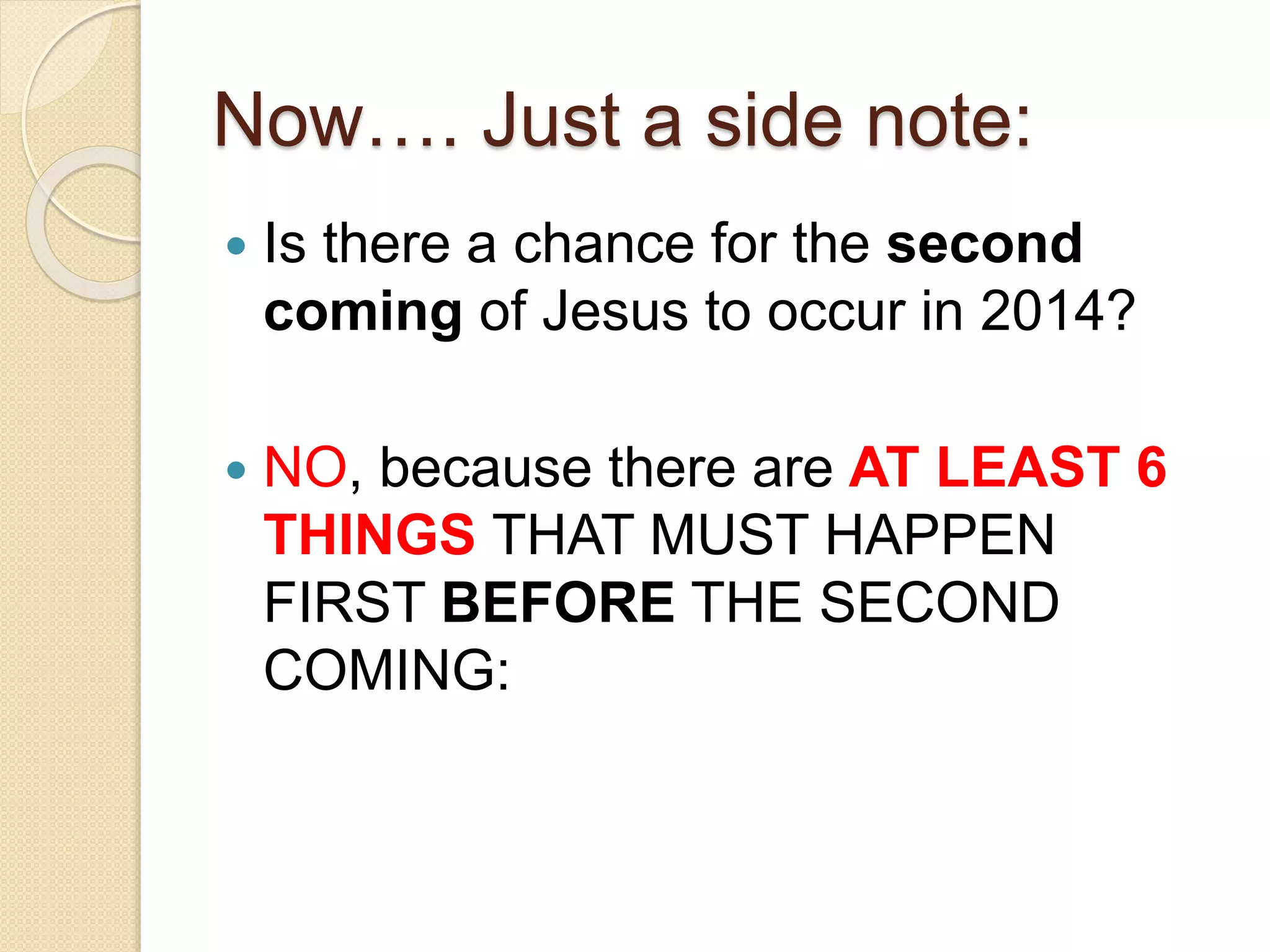 Now…. Just a side note:
 Is there a chance for the second
coming of Jesus to occur in 2014?
 NO, because there are AT LEAST 6
THINGS THAT MUST HAPPEN
FIRST BEFORE THE SECOND
COMING:
 