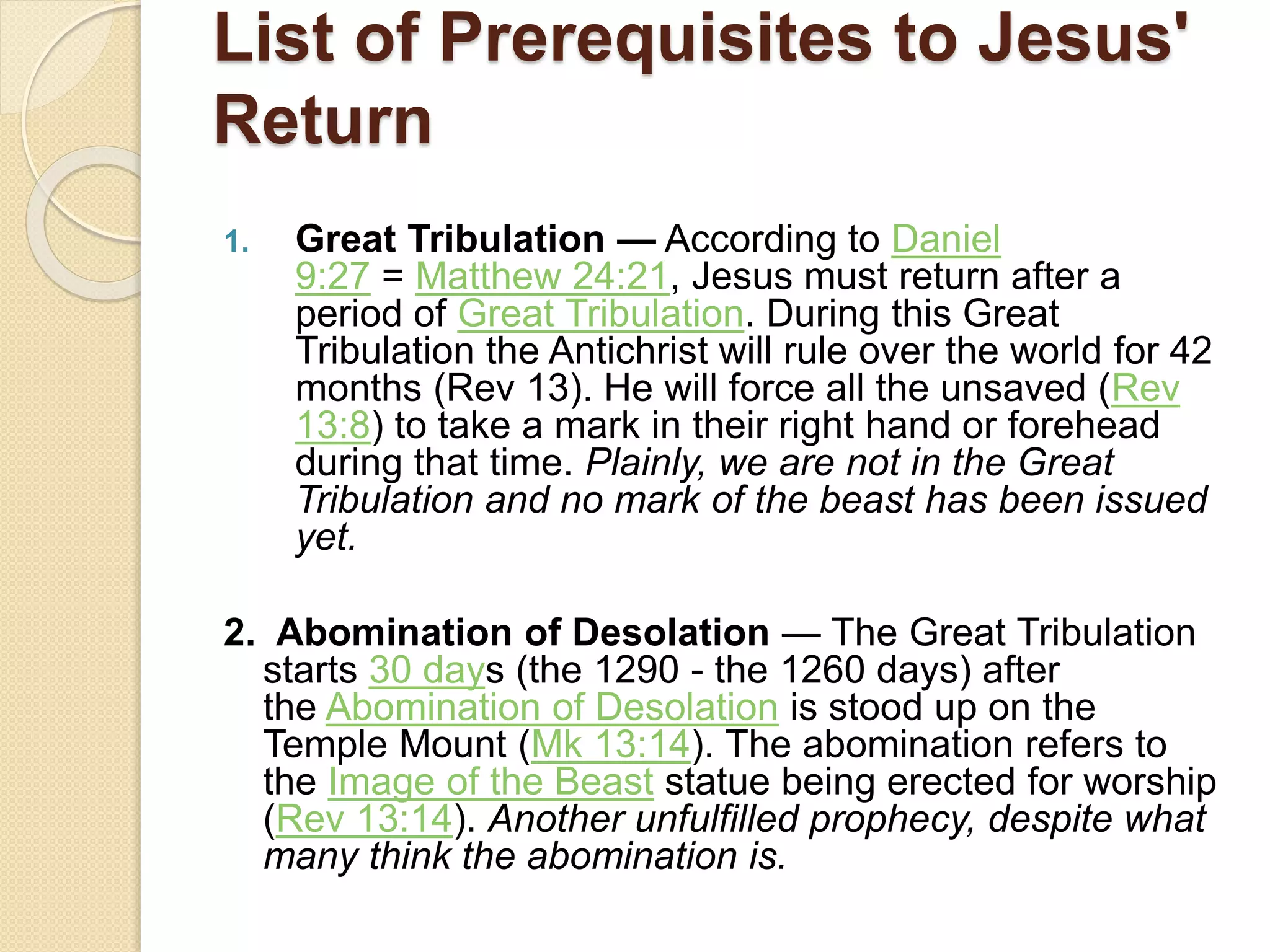 List of Prerequisites to Jesus'
Return
1. Great Tribulation — According to Daniel
9:27 = Matthew 24:21, Jesus must return after a
period of Great Tribulation. During this Great
Tribulation the Antichrist will rule over the world for 42
months (Rev 13). He will force all the unsaved (Rev
13:8) to take a mark in their right hand or forehead
during that time. Plainly, we are not in the Great
Tribulation and no mark of the beast has been issued
yet.
2. Abomination of Desolation — The Great Tribulation
starts 30 days (the 1290 - the 1260 days) after
the Abomination of Desolation is stood up on the
Temple Mount (Mk 13:14). The abomination refers to
the Image of the Beast statue being erected for worship
(Rev 13:14). Another unfulfilled prophecy, despite what
many think the abomination is.
 