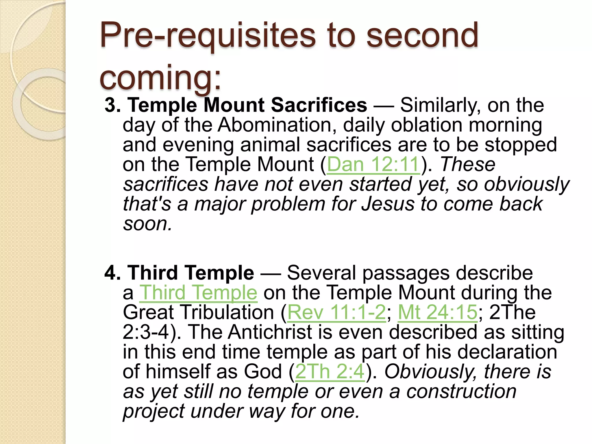 Pre-requisites to second
coming:
3. Temple Mount Sacrifices — Similarly, on the
day of the Abomination, daily oblation morning
and evening animal sacrifices are to be stopped
on the Temple Mount (Dan 12:11). These
sacrifices have not even started yet, so obviously
that's a major problem for Jesus to come back
soon.
4. Third Temple — Several passages describe
a Third Temple on the Temple Mount during the
Great Tribulation (Rev 11:1-2; Mt 24:15; 2The
2:3-4). The Antichrist is even described as sitting
in this end time temple as part of his declaration
of himself as God (2Th 2:4). Obviously, there is
as yet still no temple or even a construction
project under way for one.
 