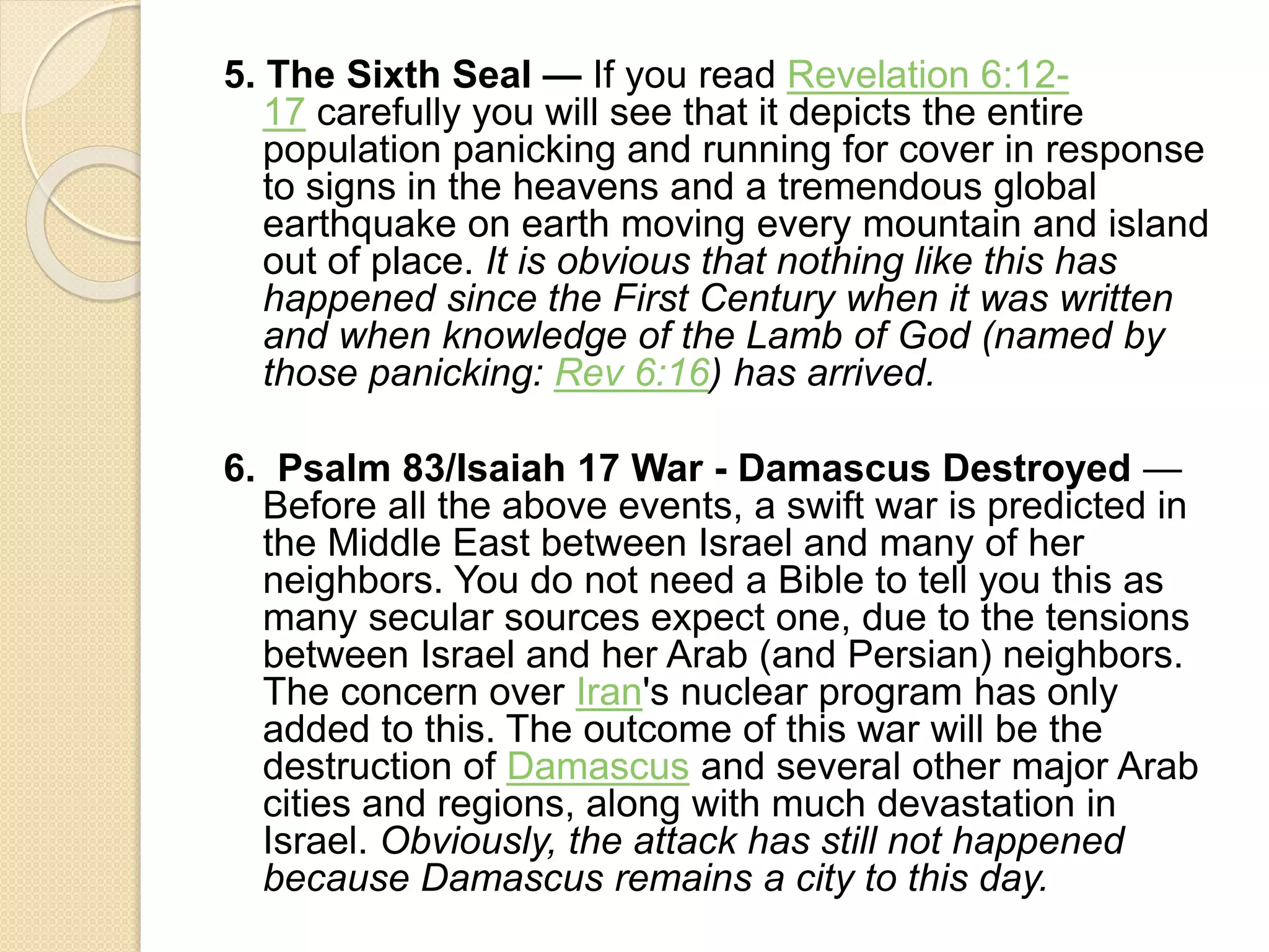 5. The Sixth Seal — If you read Revelation 6:12-
17 carefully you will see that it depicts the entire
population panicking and running for cover in response
to signs in the heavens and a tremendous global
earthquake on earth moving every mountain and island
out of place. It is obvious that nothing like this has
happened since the First Century when it was written
and when knowledge of the Lamb of God (named by
those panicking: Rev 6:16) has arrived.
6. Psalm 83/Isaiah 17 War - Damascus Destroyed —
Before all the above events, a swift war is predicted in
the Middle East between Israel and many of her
neighbors. You do not need a Bible to tell you this as
many secular sources expect one, due to the tensions
between Israel and her Arab (and Persian) neighbors.
The concern over Iran's nuclear program has only
added to this. The outcome of this war will be the
destruction of Damascus and several other major Arab
cities and regions, along with much devastation in
Israel. Obviously, the attack has still not happened
because Damascus remains a city to this day.
 