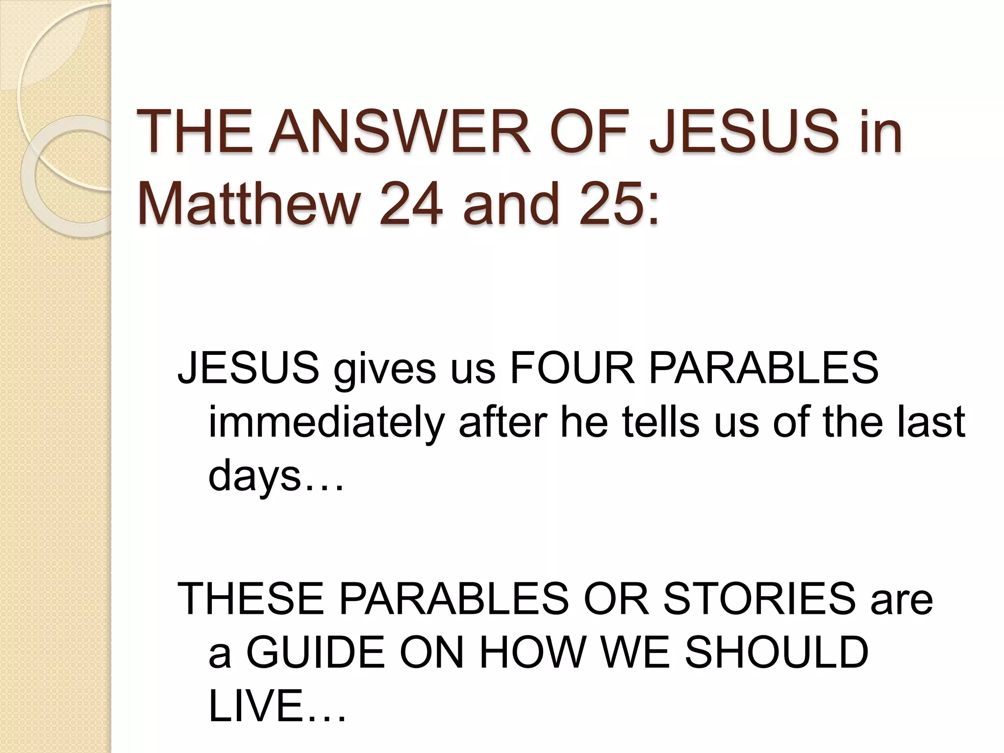 THE ANSWER OF JESUS in
Matthew 24 and 25:
JESUS gives us FOUR PARABLES
immediately after he tells us of the last
days…
THESE PARABLES OR STORIES are
a GUIDE ON HOW WE SHOULD
LIVE…
 