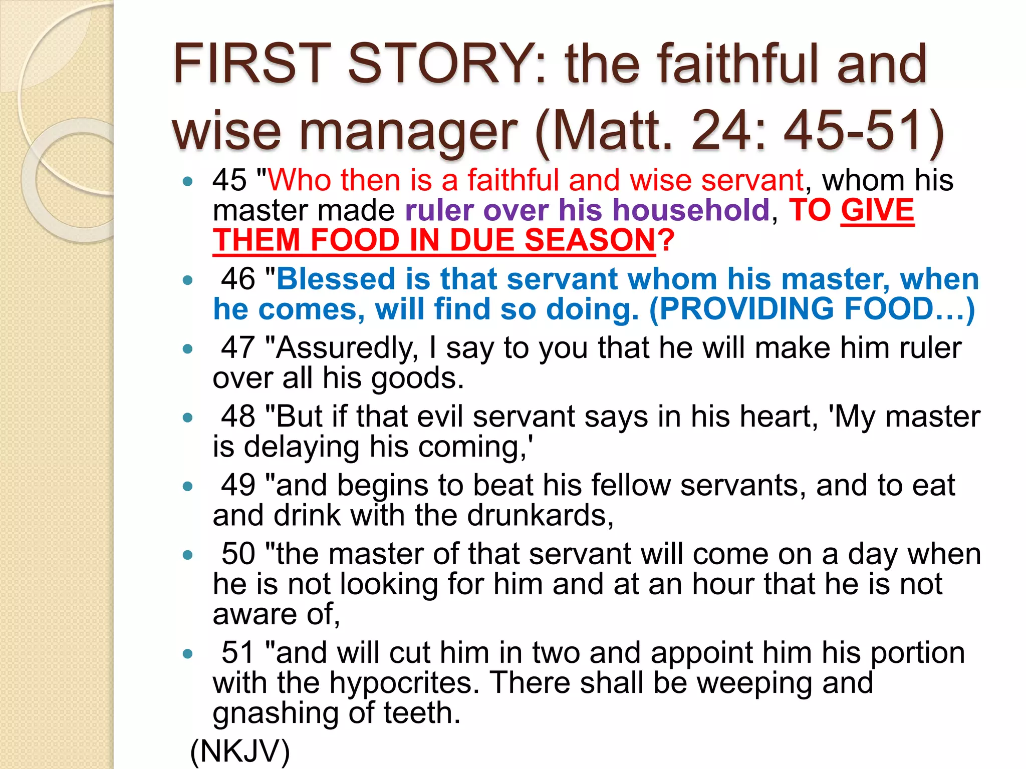 FIRST STORY: the faithful and
wise manager (Matt. 24: 45-51)
 45 "Who then is a faithful and wise servant, whom his
master made ruler over his household, TO GIVE
THEM FOOD IN DUE SEASON?
 46 "Blessed is that servant whom his master, when
he comes, will find so doing. (PROVIDING FOOD…)
 47 "Assuredly, I say to you that he will make him ruler
over all his goods.
 48 "But if that evil servant says in his heart, 'My master
is delaying his coming,'
 49 "and begins to beat his fellow servants, and to eat
and drink with the drunkards,
 50 "the master of that servant will come on a day when
he is not looking for him and at an hour that he is not
aware of,
 51 "and will cut him in two and appoint him his portion
with the hypocrites. There shall be weeping and
gnashing of teeth.
(NKJV)
 