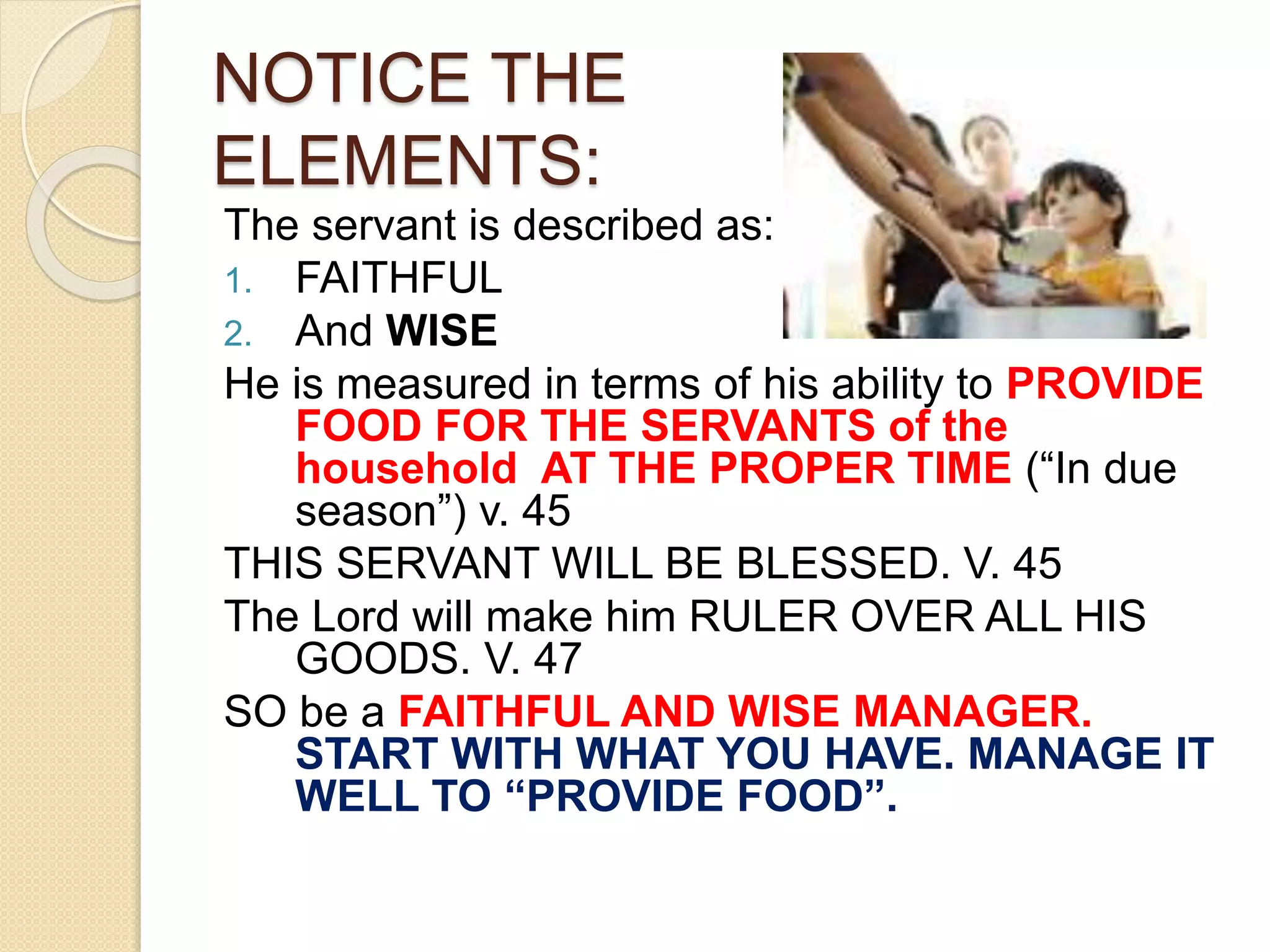 NOTICE THE
ELEMENTS:
The servant is described as:
1. FAITHFUL
2. And WISE
He is measured in terms of his ability to PROVIDE
FOOD FOR THE SERVANTS of the
household AT THE PROPER TIME (“In due
season”) v. 45
THIS SERVANT WILL BE BLESSED. V. 45
The Lord will make him RULER OVER ALL HIS
GOODS. V. 47
SO be a FAITHFUL AND WISE MANAGER.
START WITH WHAT YOU HAVE. MANAGE IT
WELL TO “PROVIDE FOOD”.
 