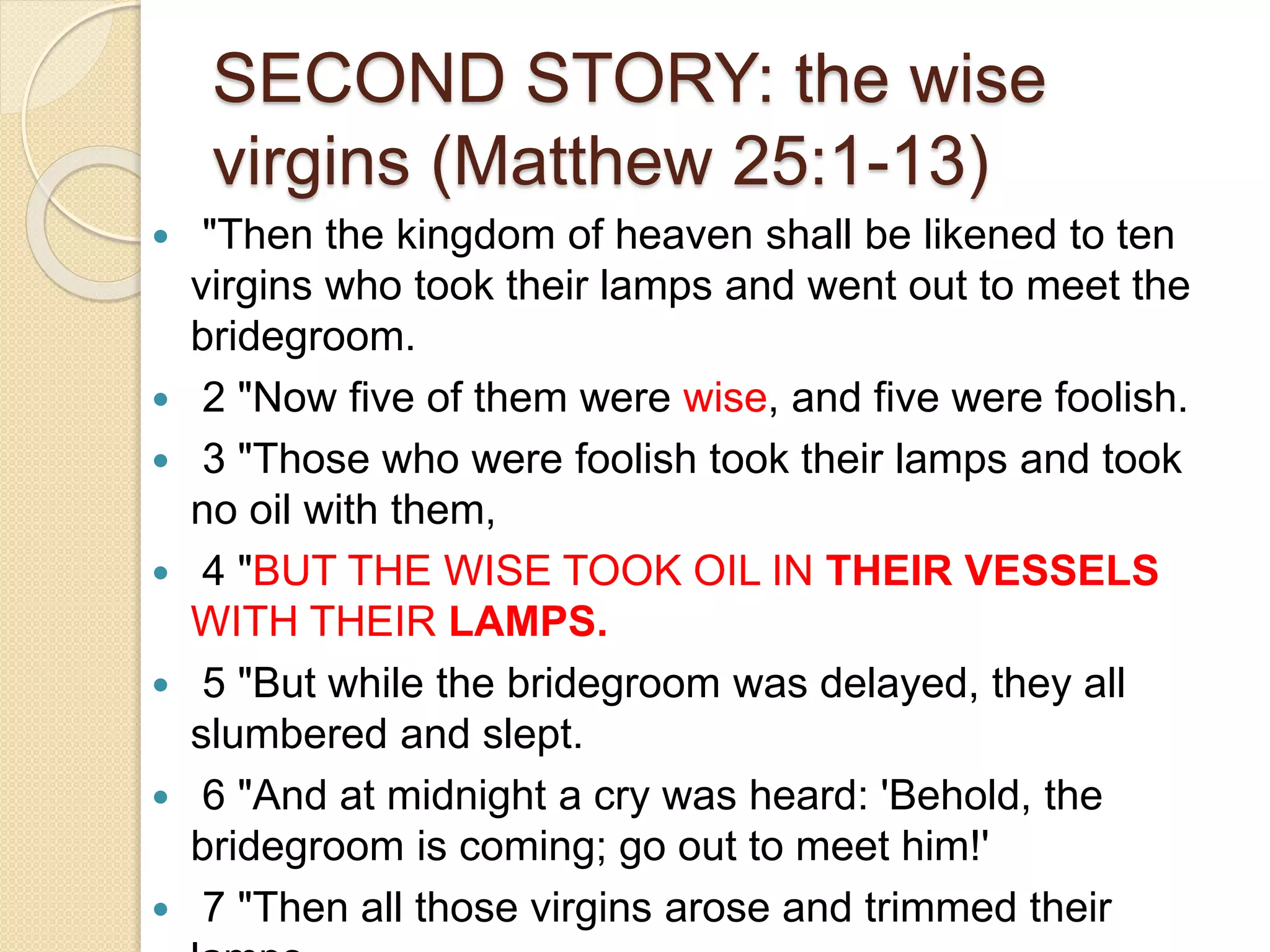 SECOND STORY: the wise
virgins (Matthew 25:1-13)
 "Then the kingdom of heaven shall be likened to ten
virgins who took their lamps and went out to meet the
bridegroom.
 2 "Now five of them were wise, and five were foolish.
 3 "Those who were foolish took their lamps and took
no oil with them,
 4 "BUT THE WISE TOOK OIL IN THEIR VESSELS
WITH THEIR LAMPS.
 5 "But while the bridegroom was delayed, they all
slumbered and slept.
 6 "And at midnight a cry was heard: 'Behold, the
bridegroom is coming; go out to meet him!'
 7 "Then all those virgins arose and trimmed their
 