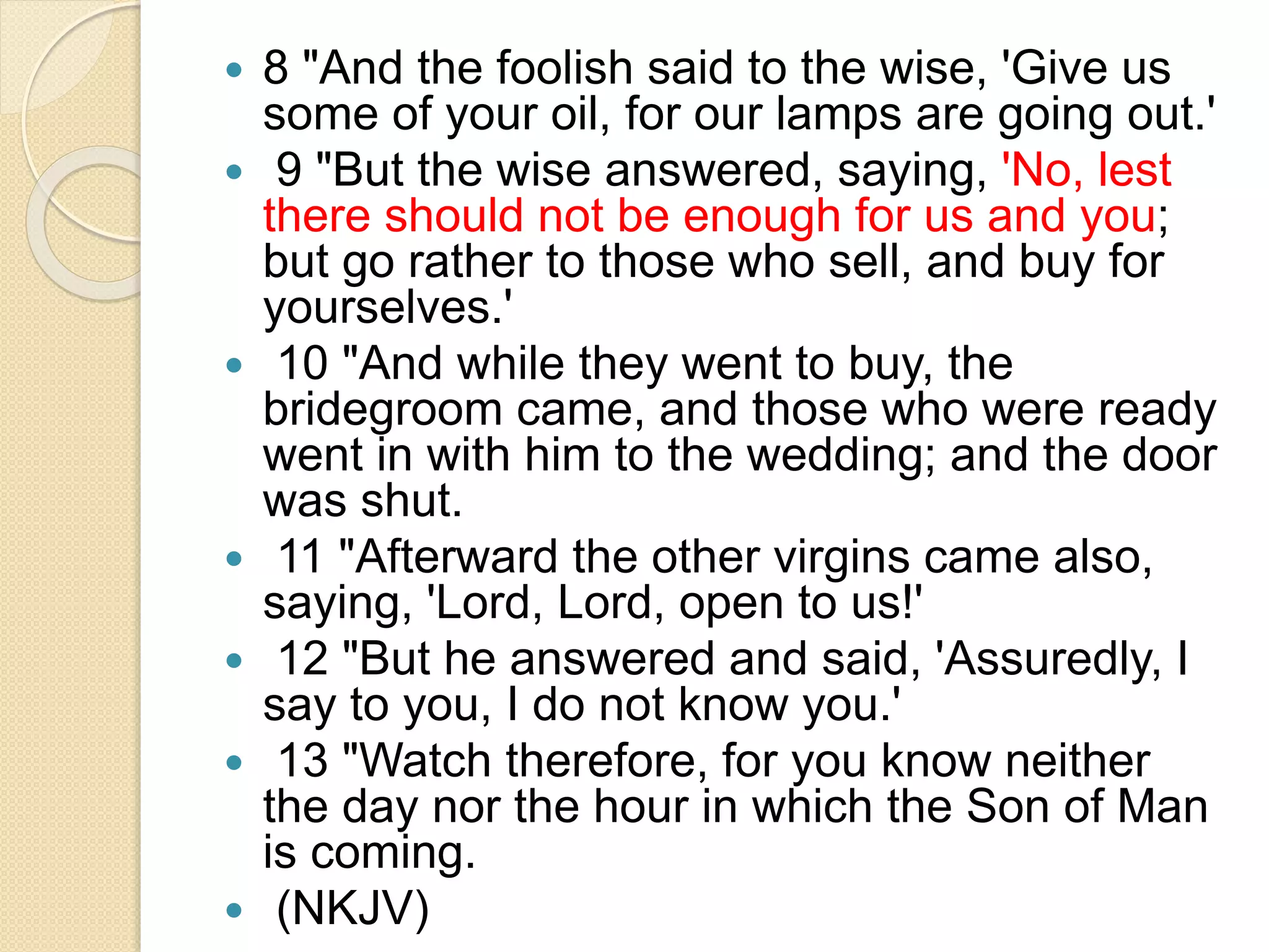  8 "And the foolish said to the wise, 'Give us
some of your oil, for our lamps are going out.'
 9 "But the wise answered, saying, 'No, lest
there should not be enough for us and you;
but go rather to those who sell, and buy for
yourselves.'
 10 "And while they went to buy, the
bridegroom came, and those who were ready
went in with him to the wedding; and the door
was shut.
 11 "Afterward the other virgins came also,
saying, 'Lord, Lord, open to us!'
 12 "But he answered and said, 'Assuredly, I
say to you, I do not know you.'
 13 "Watch therefore, for you know neither
the day nor the hour in which the Son of Man
is coming.
 (NKJV)
 