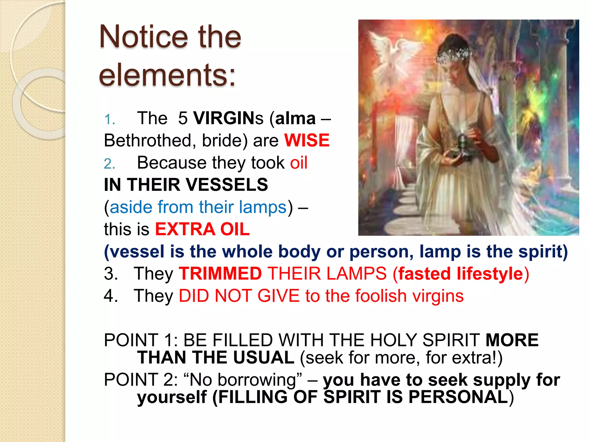 Notice the
elements:
1. The 5 VIRGINs (alma –
Bethrothed, bride) are WISE
2. Because they took oil
IN THEIR VESSELS
(aside from their lamps) –
this is EXTRA OIL
(vessel is the whole body or person, lamp is the spirit)
3. They TRIMMED THEIR LAMPS (fasted lifestyle)
4. They DID NOT GIVE to the foolish virgins
POINT 1: BE FILLED WITH THE HOLY SPIRIT MORE
THAN THE USUAL (seek for more, for extra!)
POINT 2: “No borrowing” – you have to seek supply for
yourself (FILLING OF SPIRIT IS PERSONAL)
 