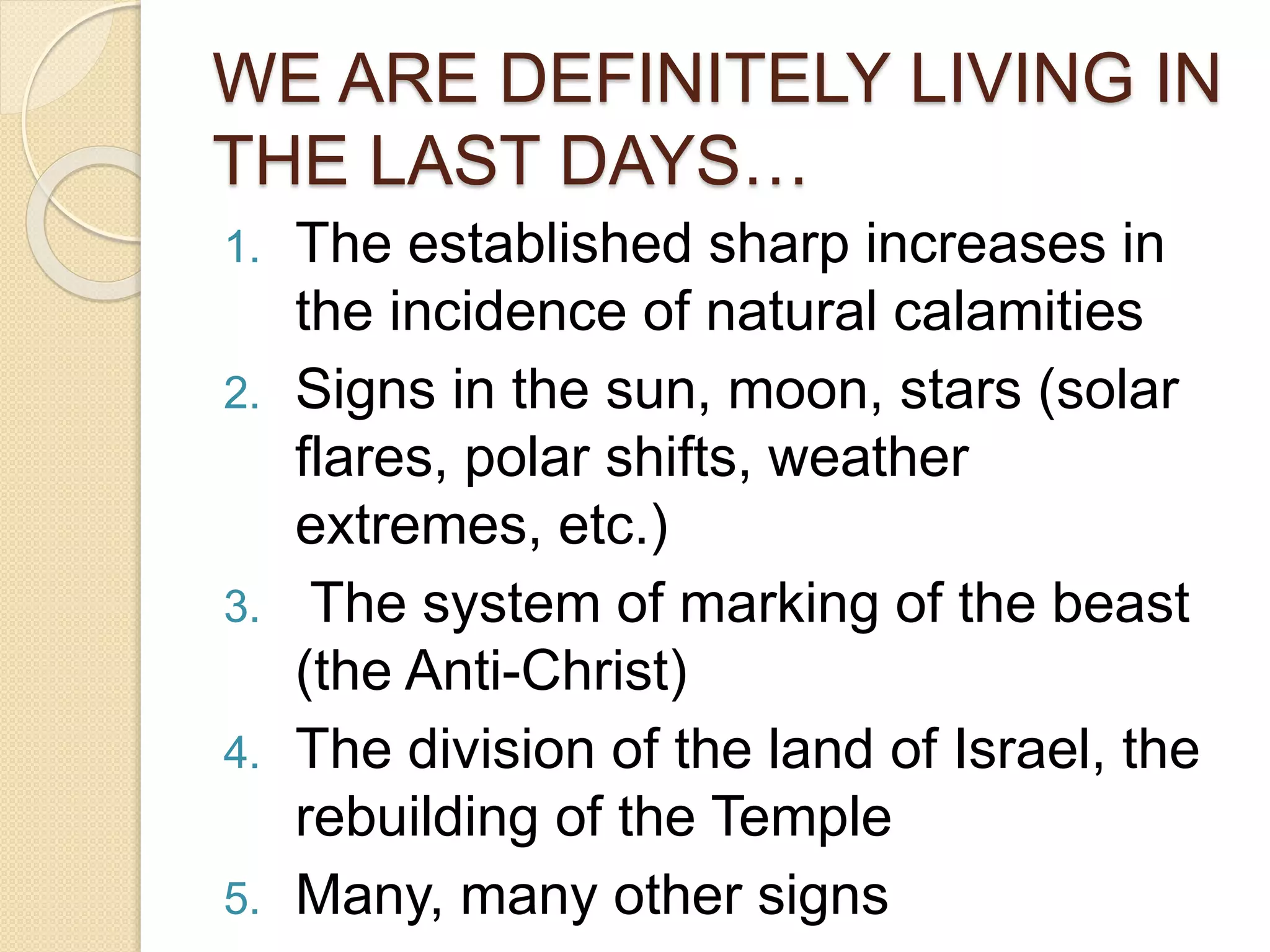 WE ARE DEFINITELY LIVING IN
THE LAST DAYS…
1. The established sharp increases in
the incidence of natural calamities
2. Signs in the sun, moon, stars (solar
flares, polar shifts, weather
extremes, etc.)
3. The system of marking of the beast
(the Anti-Christ)
4. The division of the land of Israel, the
rebuilding of the Temple
5. Many, many other signs
 