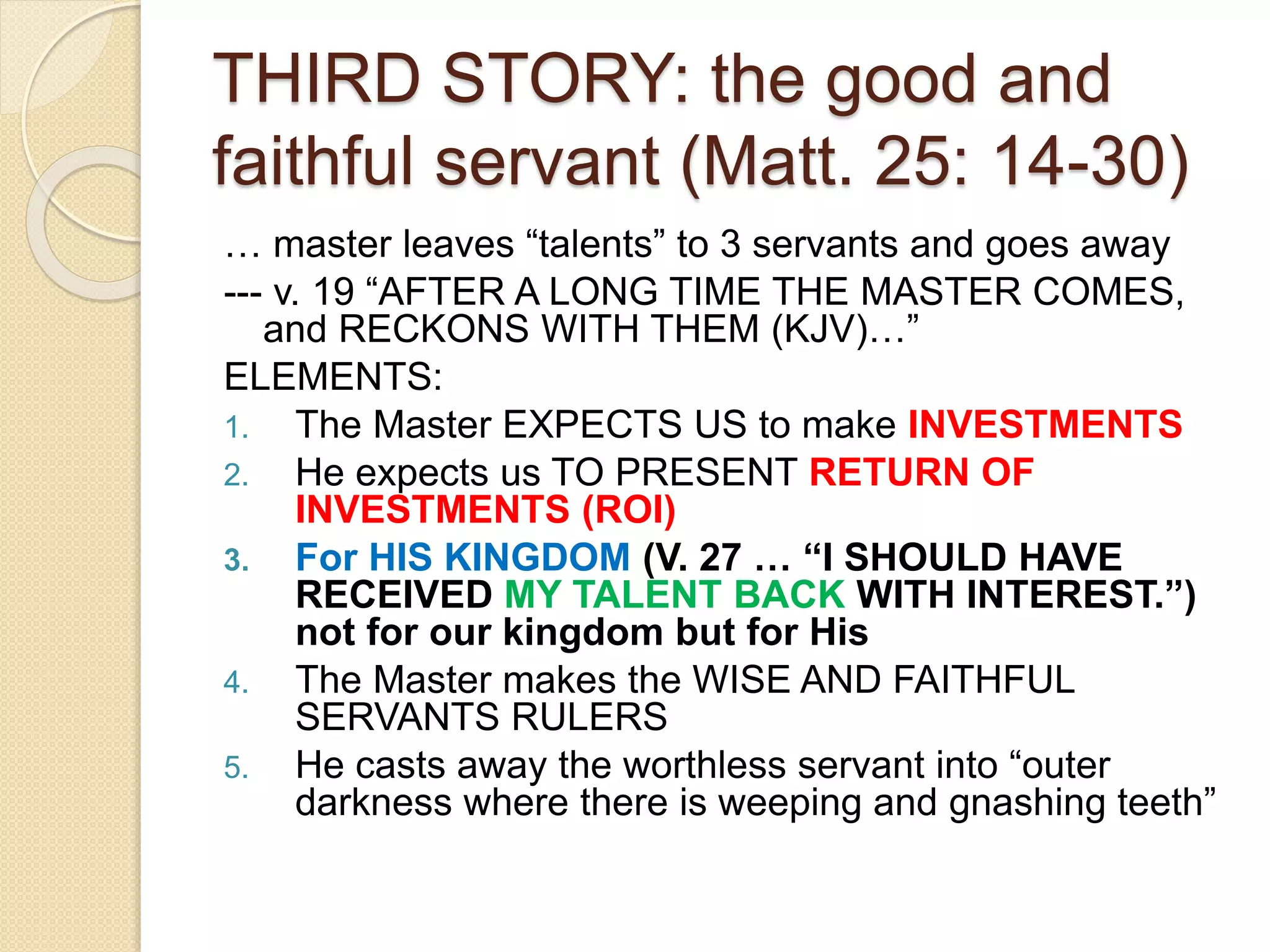 THIRD STORY: the good and
faithful servant (Matt. 25: 14-30)
… master leaves “talents” to 3 servants and goes away
--- v. 19 “AFTER A LONG TIME THE MASTER COMES,
and RECKONS WITH THEM (KJV)…”
ELEMENTS:
1. The Master EXPECTS US to make INVESTMENTS
2. He expects us TO PRESENT RETURN OF
INVESTMENTS (ROI)
3. For HIS KINGDOM (V. 27 … “I SHOULD HAVE
RECEIVED MY TALENT BACK WITH INTEREST.”)
not for our kingdom but for His
4. The Master makes the WISE AND FAITHFUL
SERVANTS RULERS
5. He casts away the worthless servant into “outer
darkness where there is weeping and gnashing teeth”
 