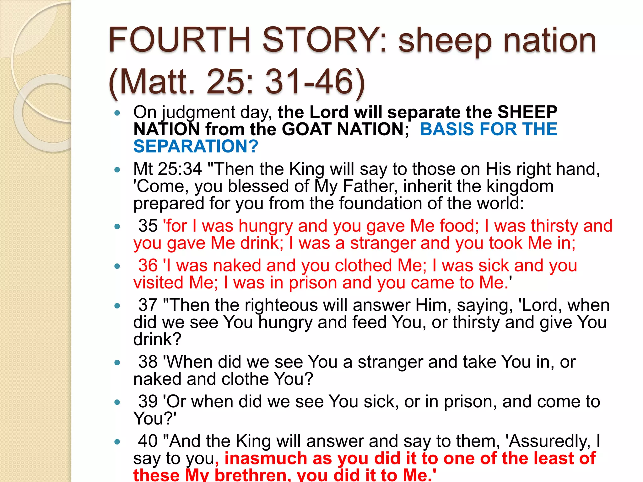 FOURTH STORY: sheep nation
(Matt. 25: 31-46)
 On judgment day, the Lord will separate the SHEEP
NATION from the GOAT NATION; BASIS FOR THE
SEPARATION?
 Mt 25:34 "Then the King will say to those on His right hand,
'Come, you blessed of My Father, inherit the kingdom
prepared for you from the foundation of the world:
 35 'for I was hungry and you gave Me food; I was thirsty and
you gave Me drink; I was a stranger and you took Me in;
 36 'I was naked and you clothed Me; I was sick and you
visited Me; I was in prison and you came to Me.'
 37 "Then the righteous will answer Him, saying, 'Lord, when
did we see You hungry and feed You, or thirsty and give You
drink?
 38 'When did we see You a stranger and take You in, or
naked and clothe You?
 39 'Or when did we see You sick, or in prison, and come to
You?'
 40 "And the King will answer and say to them, 'Assuredly, I
say to you, inasmuch as you did it to one of the least of
these My brethren, you did it to Me.'
 
