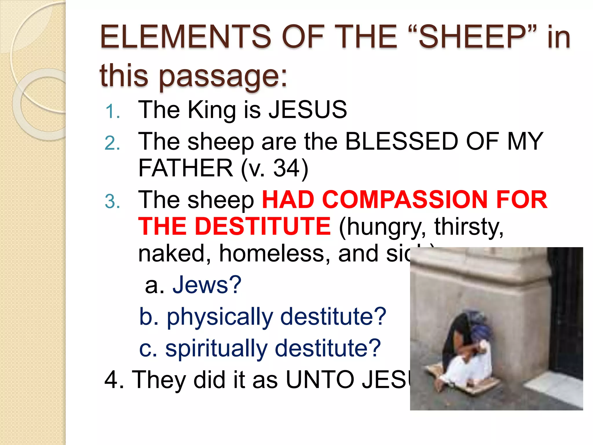 ELEMENTS OF THE “SHEEP” in
this passage:
1. The King is JESUS
2. The sheep are the BLESSED OF MY
FATHER (v. 34)
3. The sheep HAD COMPASSION FOR
THE DESTITUTE (hungry, thirsty,
naked, homeless, and sick):
a. Jews?
b. physically destitute?
c. spiritually destitute?
4. They did it as UNTO JESUS
 