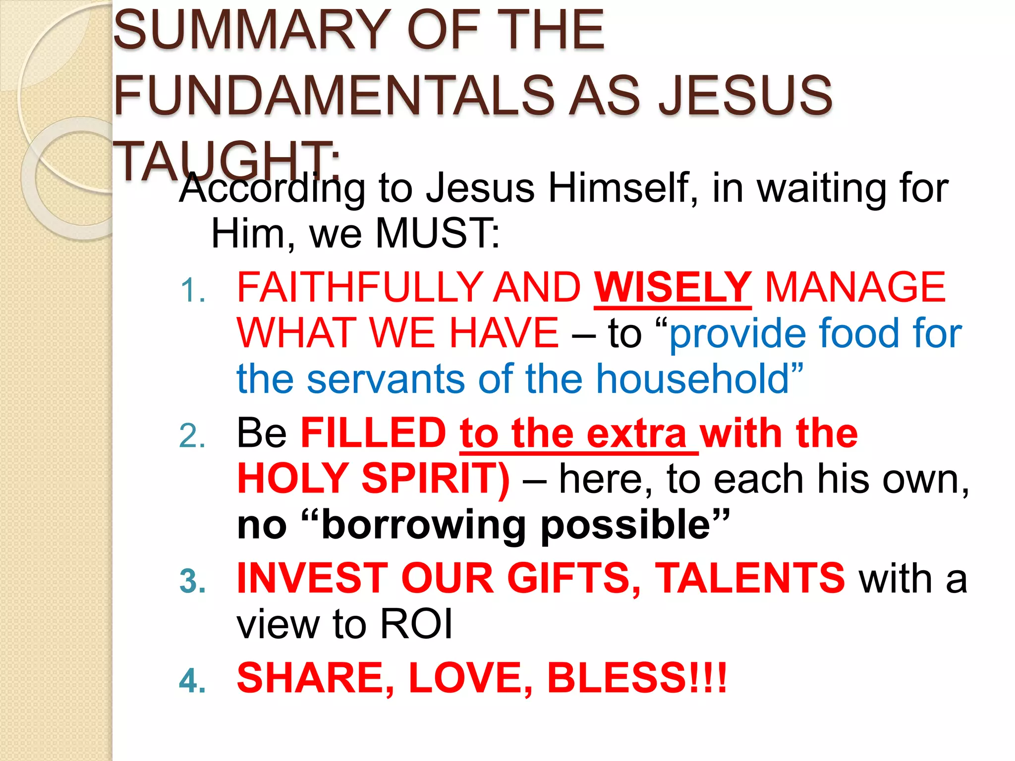 SUMMARY OF THE
FUNDAMENTALS AS JESUS
TAUGHT:According to Jesus Himself, in waiting for
Him, we MUST:
1. FAITHFULLY AND WISELY MANAGE
WHAT WE HAVE – to “provide food for
the servants of the household”
2. Be FILLED to the extra with the
HOLY SPIRIT) – here, to each his own,
no “borrowing possible”
3. INVEST OUR GIFTS, TALENTS with a
view to ROI
4. SHARE, LOVE, BLESS!!!
 