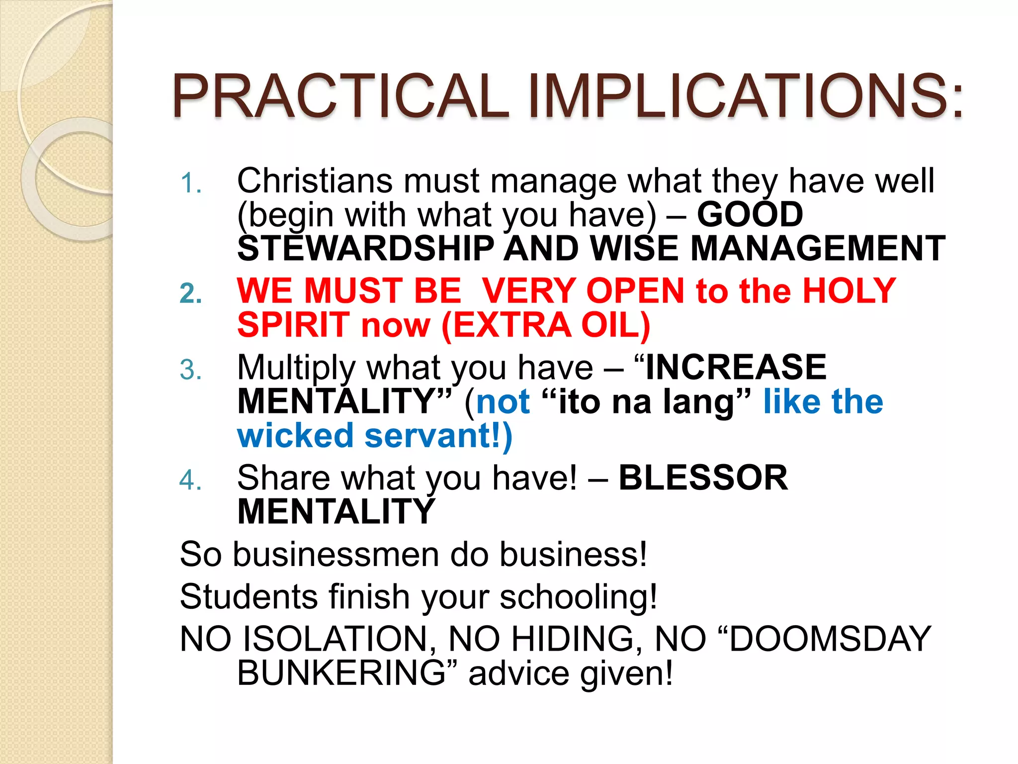 PRACTICAL IMPLICATIONS:
1. Christians must manage what they have well
(begin with what you have) – GOOD
STEWARDSHIP AND WISE MANAGEMENT
2. WE MUST BE VERY OPEN to the HOLY
SPIRIT now (EXTRA OIL)
3. Multiply what you have – “INCREASE
MENTALITY” (not “ito na lang” like the
wicked servant!)
4. Share what you have! – BLESSOR
MENTALITY
So businessmen do business!
Students finish your schooling!
NO ISOLATION, NO HIDING, NO “DOOMSDAY
BUNKERING” advice given!
 