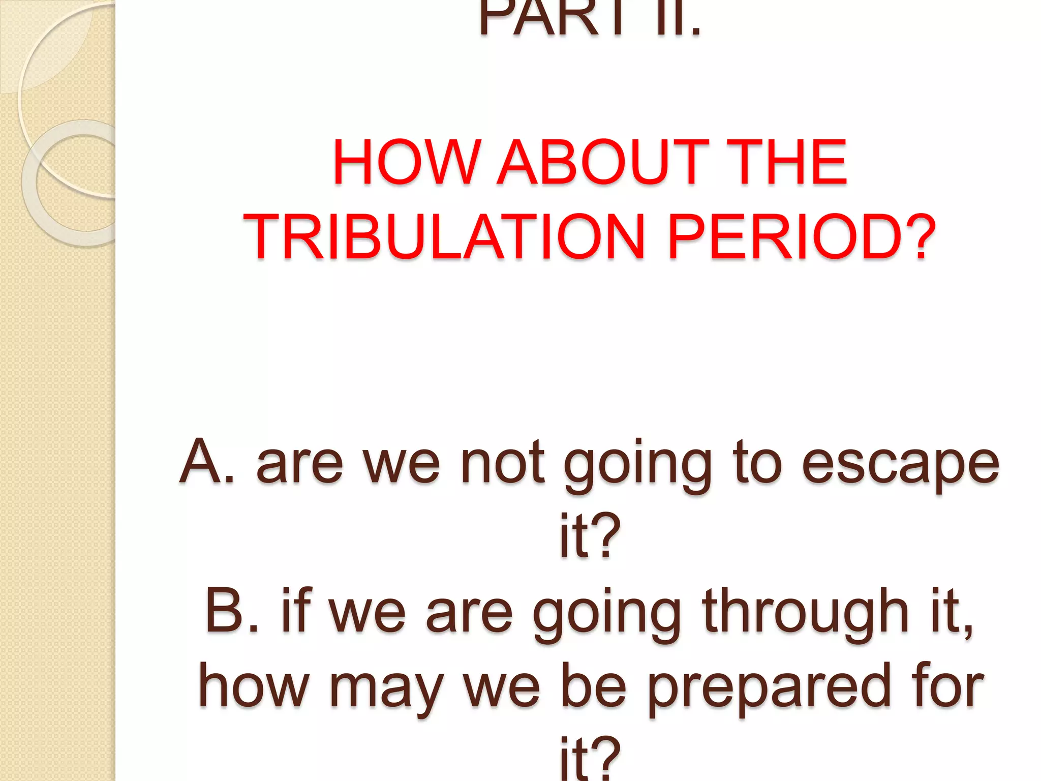 PART II.
HOW ABOUT THE
TRIBULATION PERIOD?
A. are we not going to escape
it?
B. if we are going through it,
how may we be prepared for
it?
 
