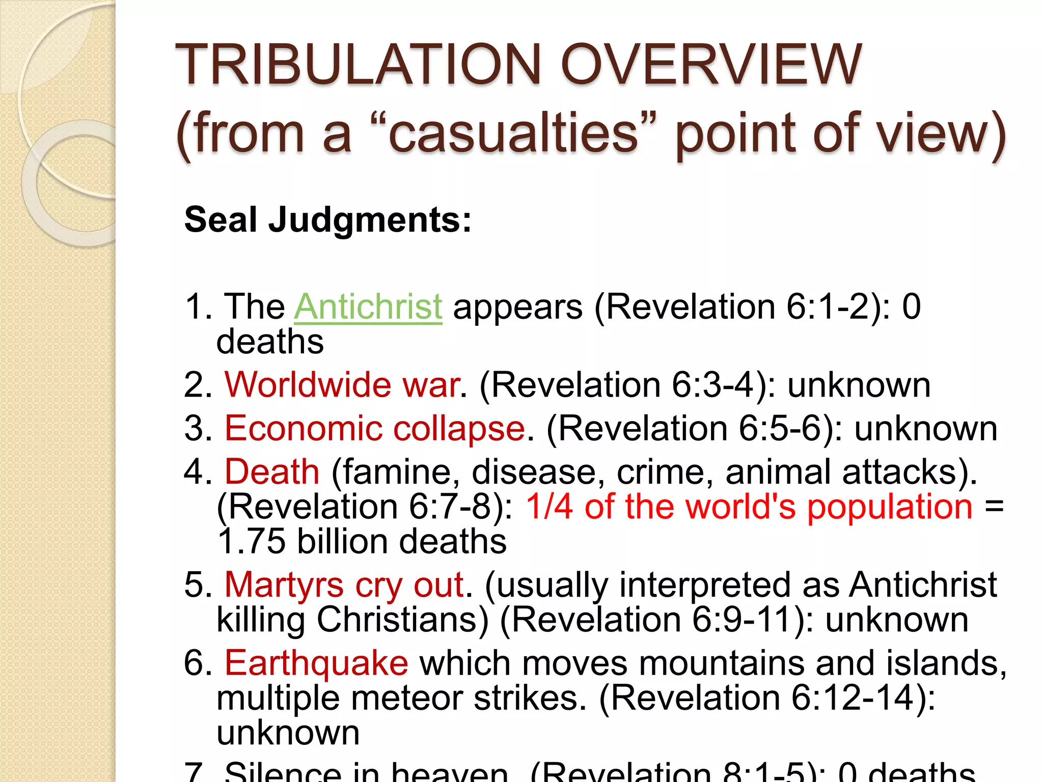 TRIBULATION OVERVIEW
(from a “casualties” point of view)
Seal Judgments:
1. The Antichrist appears (Revelation 6:1-2): 0
deaths
2. Worldwide war. (Revelation 6:3-4): unknown
3. Economic collapse. (Revelation 6:5-6): unknown
4. Death (famine, disease, crime, animal attacks).
(Revelation 6:7-8): 1/4 of the world's population =
1.75 billion deaths
5. Martyrs cry out. (usually interpreted as Antichrist
killing Christians) (Revelation 6:9-11): unknown
6. Earthquake which moves mountains and islands,
multiple meteor strikes. (Revelation 6:12-14):
unknown
 