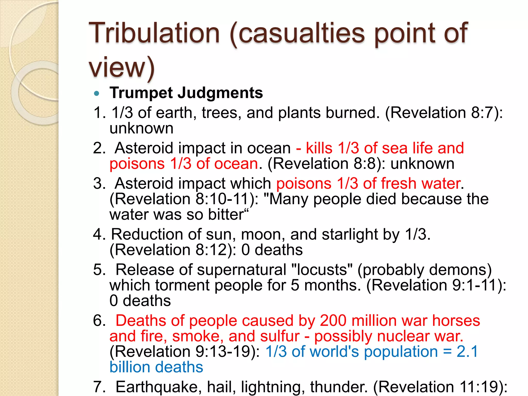 Tribulation (casualties point of
view)
 Trumpet Judgments
1. 1/3 of earth, trees, and plants burned. (Revelation 8:7):
unknown
2. Asteroid impact in ocean - kills 1/3 of sea life and
poisons 1/3 of ocean. (Revelation 8:8): unknown
3. Asteroid impact which poisons 1/3 of fresh water.
(Revelation 8:10-11): "Many people died because the
water was so bitter“
4. Reduction of sun, moon, and starlight by 1/3.
(Revelation 8:12): 0 deaths
5. Release of supernatural "locusts" (probably demons)
which torment people for 5 months. (Revelation 9:1-11):
0 deaths
6. Deaths of people caused by 200 million war horses
and fire, smoke, and sulfur - possibly nuclear war.
(Revelation 9:13-19): 1/3 of world's population = 2.1
billion deaths
7. Earthquake, hail, lightning, thunder. (Revelation 11:19):
 