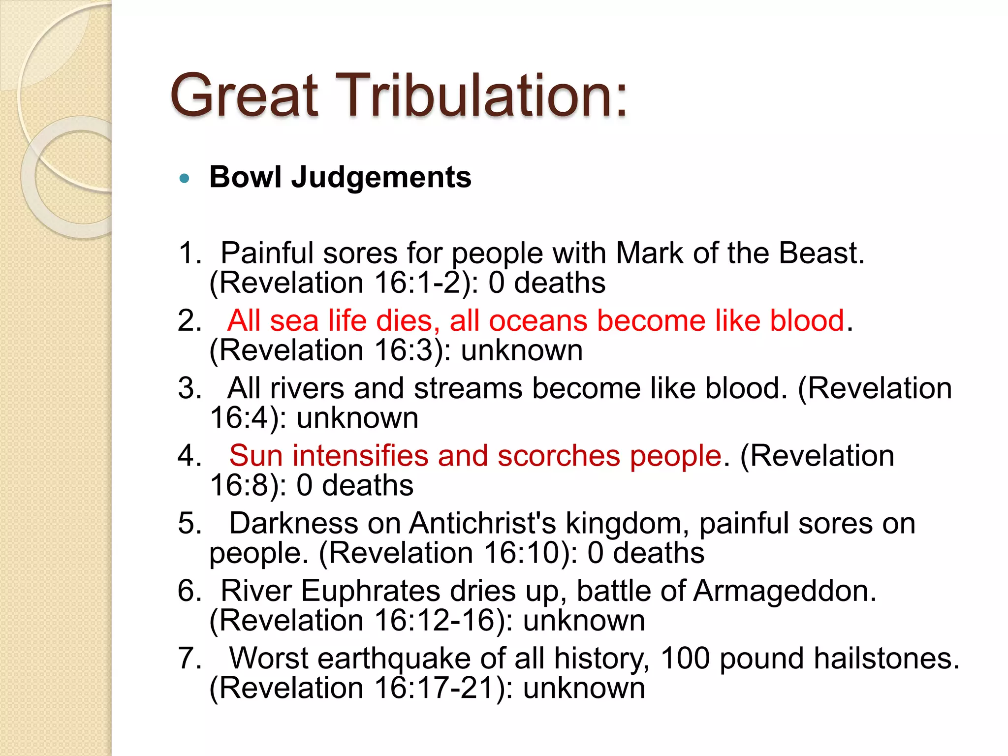 Great Tribulation:
 Bowl Judgements
1. Painful sores for people with Mark of the Beast.
(Revelation 16:1-2): 0 deaths
2. All sea life dies, all oceans become like blood.
(Revelation 16:3): unknown
3. All rivers and streams become like blood. (Revelation
16:4): unknown
4. Sun intensifies and scorches people. (Revelation
16:8): 0 deaths
5. Darkness on Antichrist's kingdom, painful sores on
people. (Revelation 16:10): 0 deaths
6. River Euphrates dries up, battle of Armageddon.
(Revelation 16:12-16): unknown
7. Worst earthquake of all history, 100 pound hailstones.
(Revelation 16:17-21): unknown
 