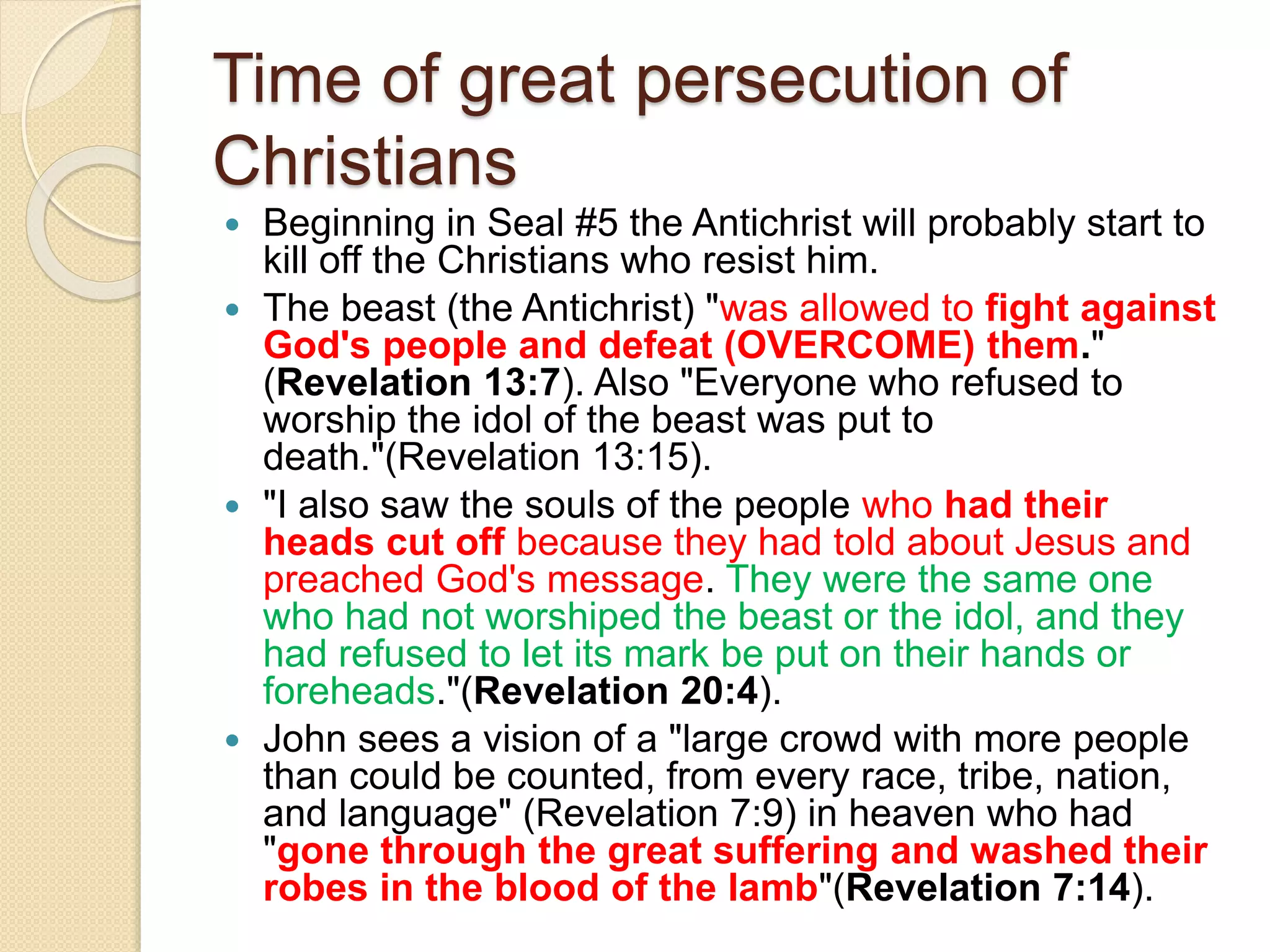 Time of great persecution of
Christians
 Beginning in Seal #5 the Antichrist will probably start to
kill off the Christians who resist him.
 The beast (the Antichrist) "was allowed to fight against
God's people and defeat (OVERCOME) them."
(Revelation 13:7). Also "Everyone who refused to
worship the idol of the beast was put to
death."(Revelation 13:15).
 "I also saw the souls of the people who had their
heads cut off because they had told about Jesus and
preached God's message. They were the same one
who had not worshiped the beast or the idol, and they
had refused to let its mark be put on their hands or
foreheads."(Revelation 20:4).
 John sees a vision of a "large crowd with more people
than could be counted, from every race, tribe, nation,
and language" (Revelation 7:9) in heaven who had
"gone through the great suffering and washed their
robes in the blood of the lamb"(Revelation 7:14).
 