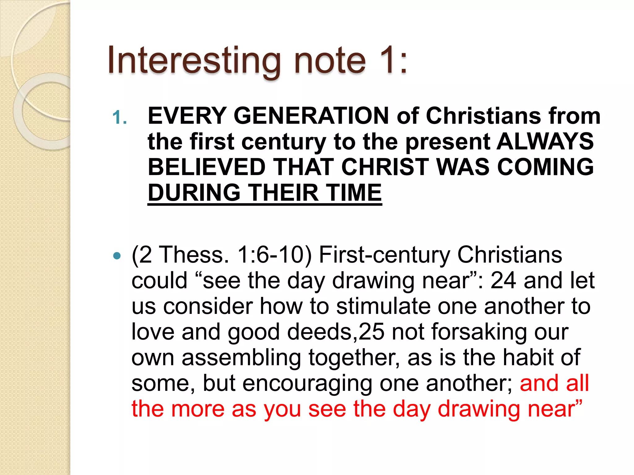 Interesting note 1:
1. EVERY GENERATION of Christians from
the first century to the present ALWAYS
BELIEVED THAT CHRIST WAS COMING
DURING THEIR TIME
 (2 Thess. 1:6-10) First-century Christians
could “see the day drawing near”: 24 and let
us consider how to stimulate one another to
love and good deeds,25 not forsaking our
own assembling together, as is the habit of
some, but encouraging one another; and all
the more as you see the day drawing near”
 