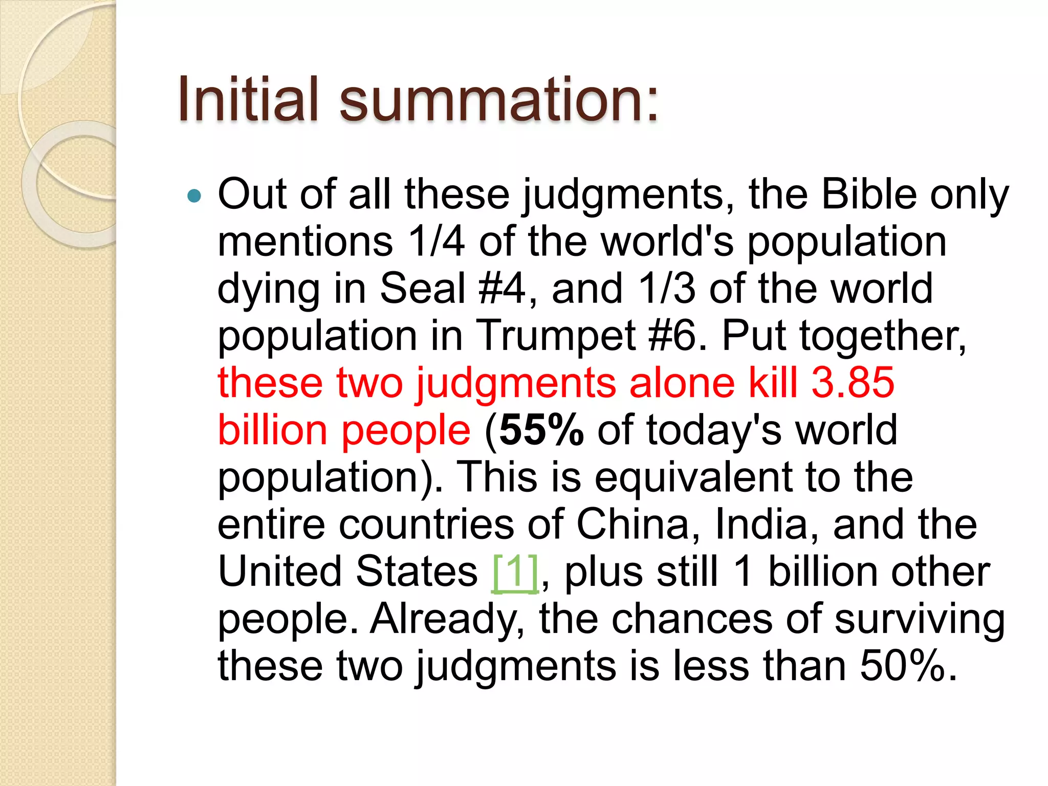 Initial summation:
 Out of all these judgments, the Bible only
mentions 1/4 of the world's population
dying in Seal #4, and 1/3 of the world
population in Trumpet #6. Put together,
these two judgments alone kill 3.85
billion people (55% of today's world
population). This is equivalent to the
entire countries of China, India, and the
United States [1], plus still 1 billion other
people. Already, the chances of surviving
these two judgments is less than 50%.
 