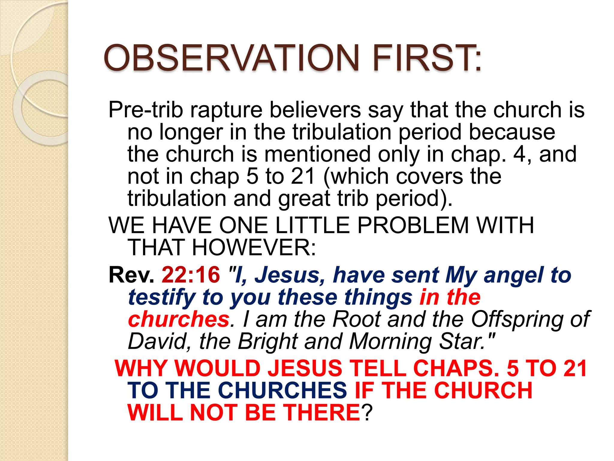 OBSERVATION FIRST:
Pre-trib rapture believers say that the church is
no longer in the tribulation period because
the church is mentioned only in chap. 4, and
not in chap 5 to 21 (which covers the
tribulation and great trib period).
WE HAVE ONE LITTLE PROBLEM WITH
THAT HOWEVER:
Rev. 22:16 "I, Jesus, have sent My angel to
testify to you these things in the
churches. I am the Root and the Offspring of
David, the Bright and Morning Star."
WHY WOULD JESUS TELL CHAPS. 5 TO 21
TO THE CHURCHES IF THE CHURCH
WILL NOT BE THERE?
 