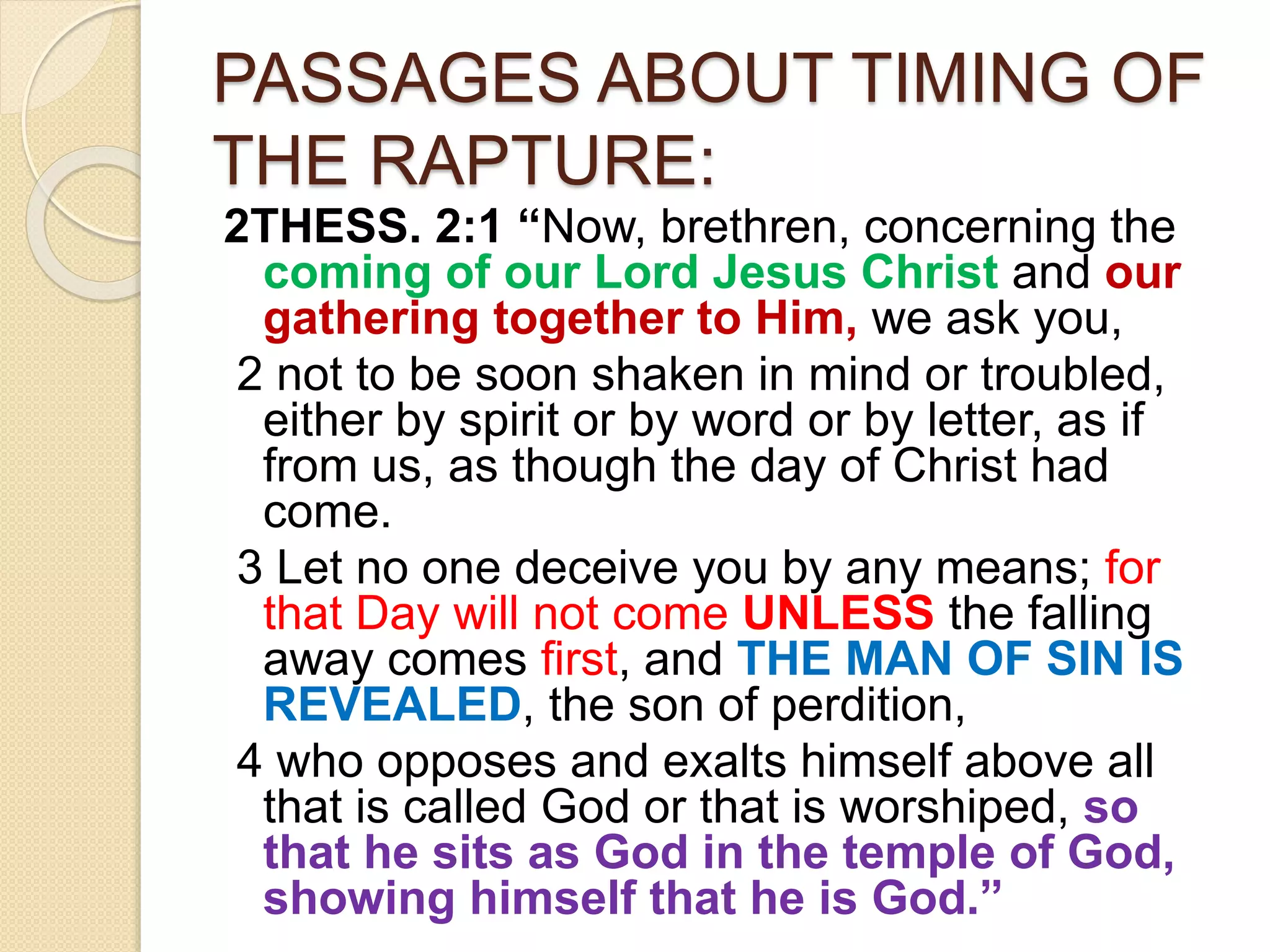 PASSAGES ABOUT TIMING OF
THE RAPTURE:
2THESS. 2:1 “Now, brethren, concerning the
coming of our Lord Jesus Christ and our
gathering together to Him, we ask you,
2 not to be soon shaken in mind or troubled,
either by spirit or by word or by letter, as if
from us, as though the day of Christ had
come.
3 Let no one deceive you by any means; for
that Day will not come UNLESS the falling
away comes first, and THE MAN OF SIN IS
REVEALED, the son of perdition,
4 who opposes and exalts himself above all
that is called God or that is worshiped, so
that he sits as God in the temple of God,
showing himself that he is God.”
 