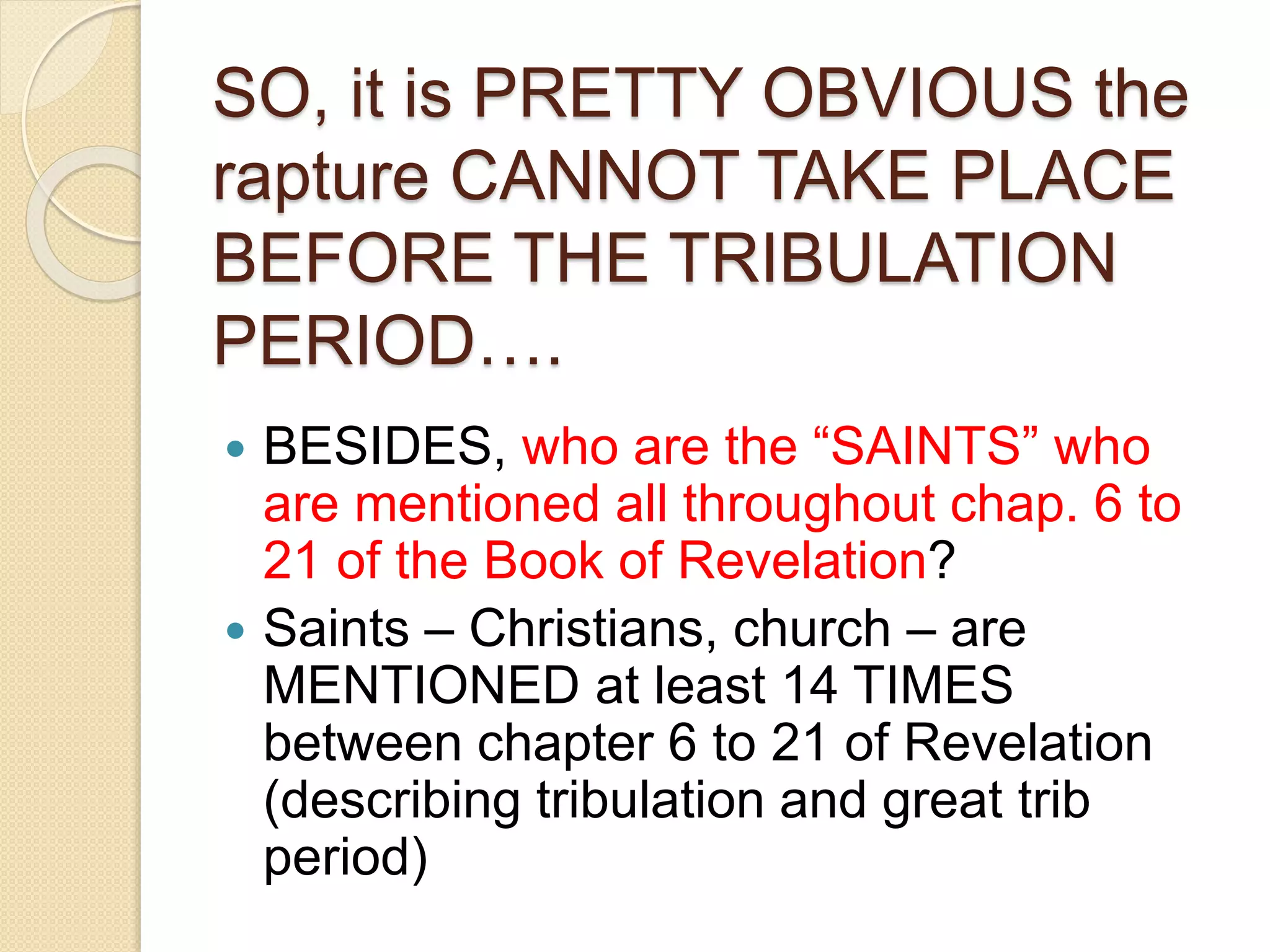 SO, it is PRETTY OBVIOUS the
rapture CANNOT TAKE PLACE
BEFORE THE TRIBULATION
PERIOD….
 BESIDES, who are the “SAINTS” who
are mentioned all throughout chap. 6 to
21 of the Book of Revelation?
 Saints – Christians, church – are
MENTIONED at least 14 TIMES
between chapter 6 to 21 of Revelation
(describing tribulation and great trib
period)
 