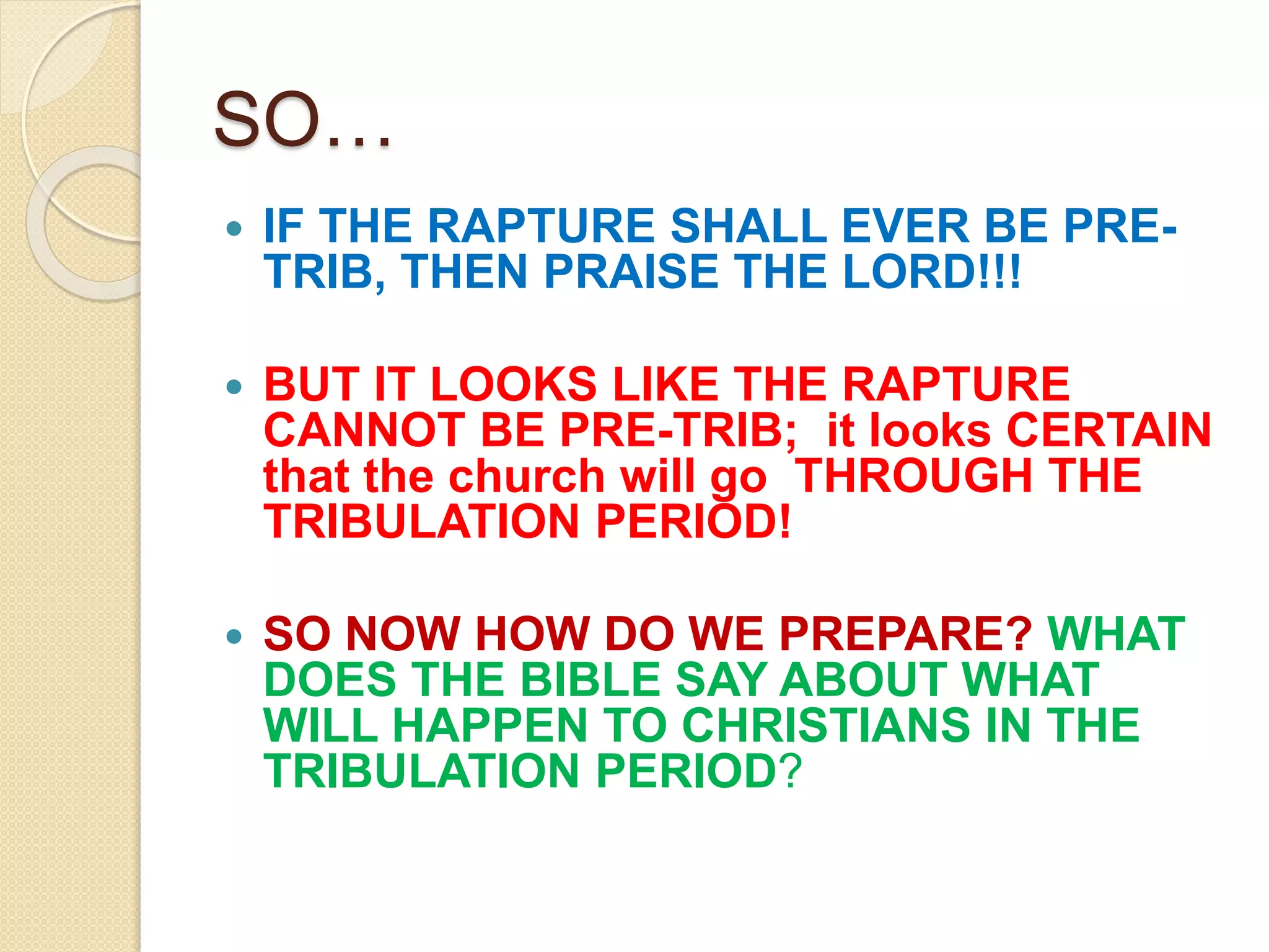 SO…
 IF THE RAPTURE SHALL EVER BE PRE-
TRIB, THEN PRAISE THE LORD!!!
 BUT IT LOOKS LIKE THE RAPTURE
CANNOT BE PRE-TRIB; it looks CERTAIN
that the church will go THROUGH THE
TRIBULATION PERIOD!
 SO NOW HOW DO WE PREPARE? WHAT
DOES THE BIBLE SAY ABOUT WHAT
WILL HAPPEN TO CHRISTIANS IN THE
TRIBULATION PERIOD?
 