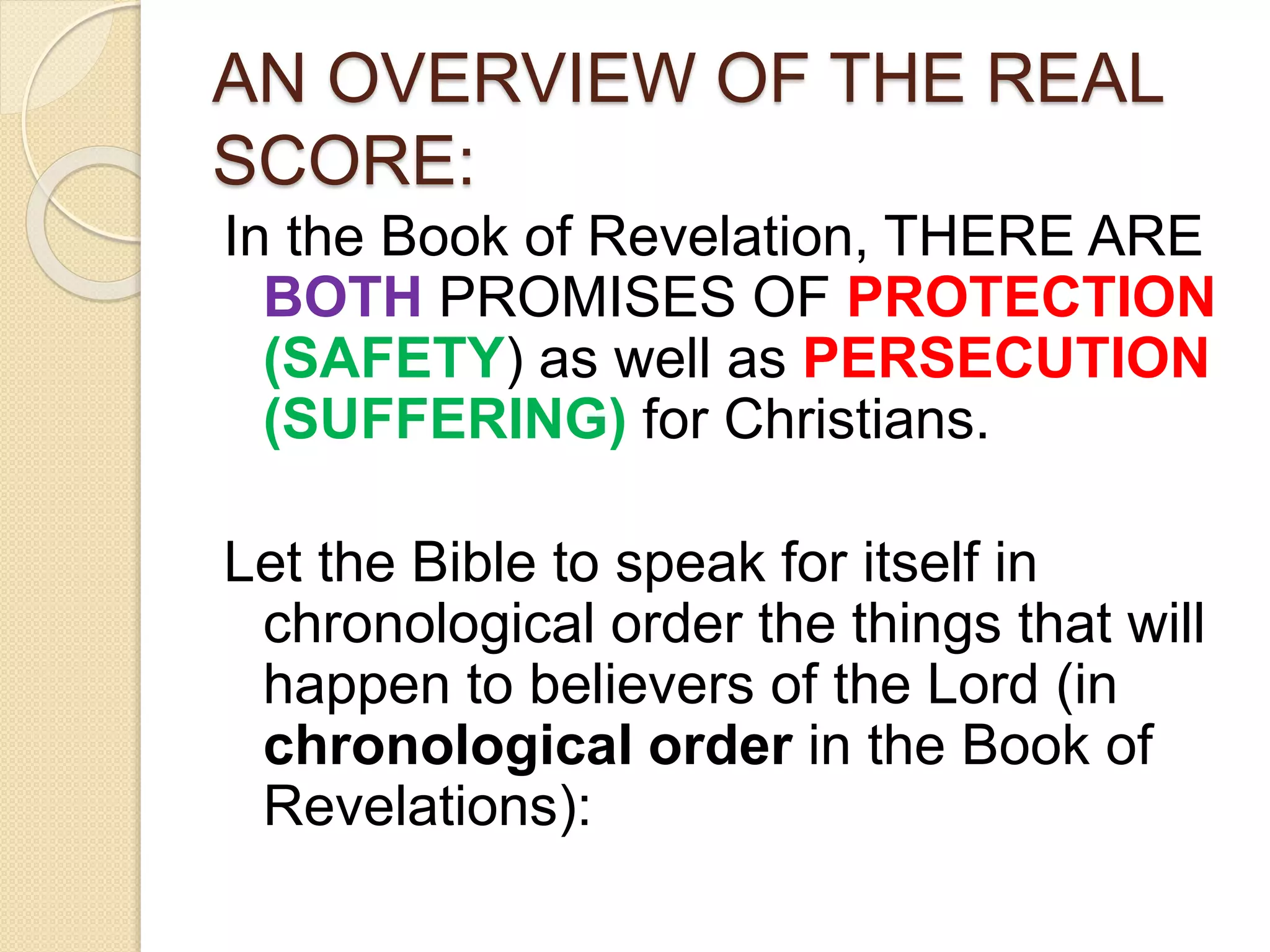 AN OVERVIEW OF THE REAL
SCORE:
In the Book of Revelation, THERE ARE
BOTH PROMISES OF PROTECTION
(SAFETY) as well as PERSECUTION
(SUFFERING) for Christians.
Let the Bible to speak for itself in
chronological order the things that will
happen to believers of the Lord (in
chronological order in the Book of
Revelations):
 