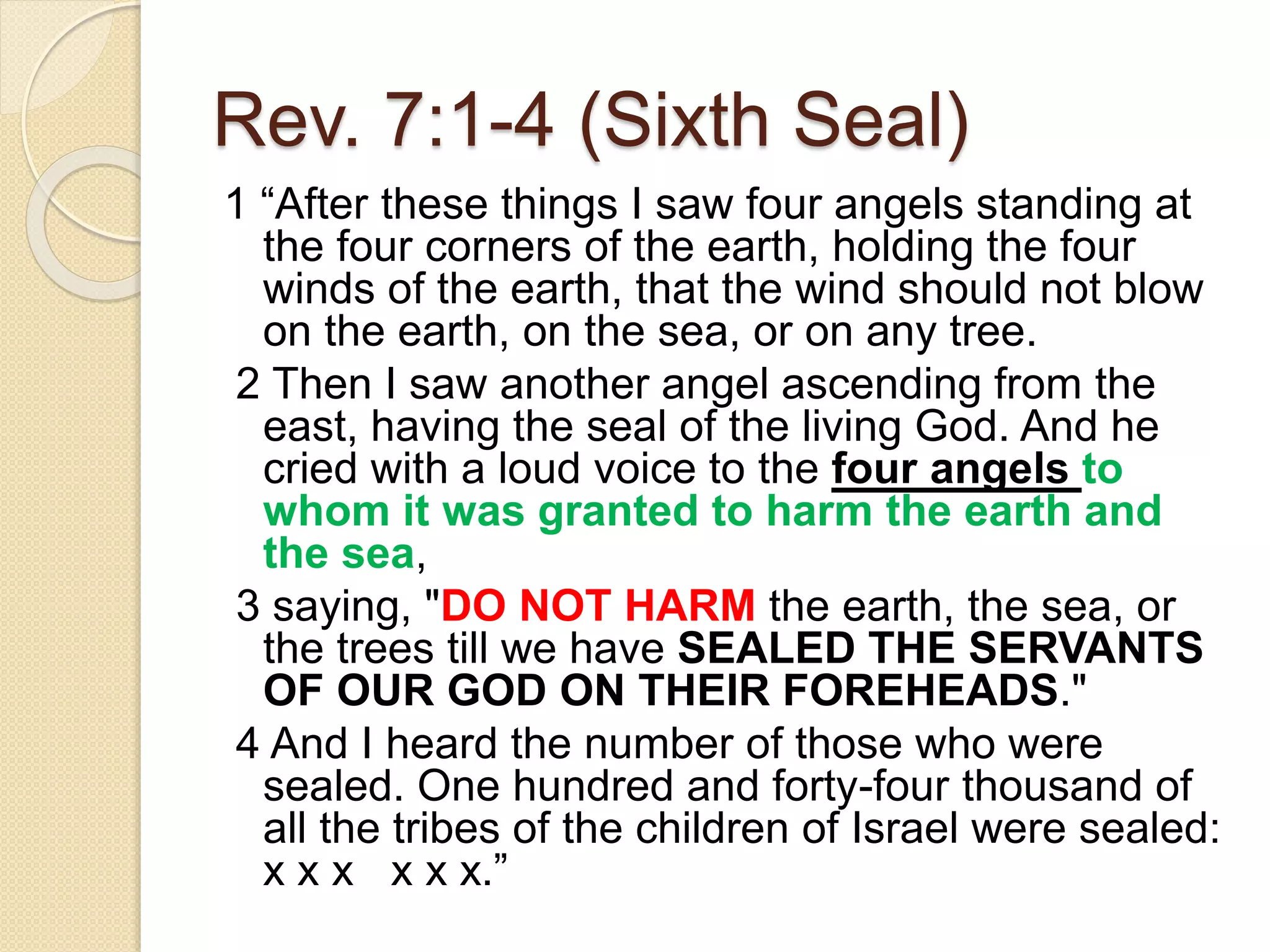 Rev. 7:1-4 (Sixth Seal)
1 “After these things I saw four angels standing at
the four corners of the earth, holding the four
winds of the earth, that the wind should not blow
on the earth, on the sea, or on any tree.
2 Then I saw another angel ascending from the
east, having the seal of the living God. And he
cried with a loud voice to the four angels to
whom it was granted to harm the earth and
the sea,
3 saying, "DO NOT HARM the earth, the sea, or
the trees till we have SEALED THE SERVANTS
OF OUR GOD ON THEIR FOREHEADS."
4 And I heard the number of those who were
sealed. One hundred and forty-four thousand of
all the tribes of the children of Israel were sealed:
x x x x x x.”
 
