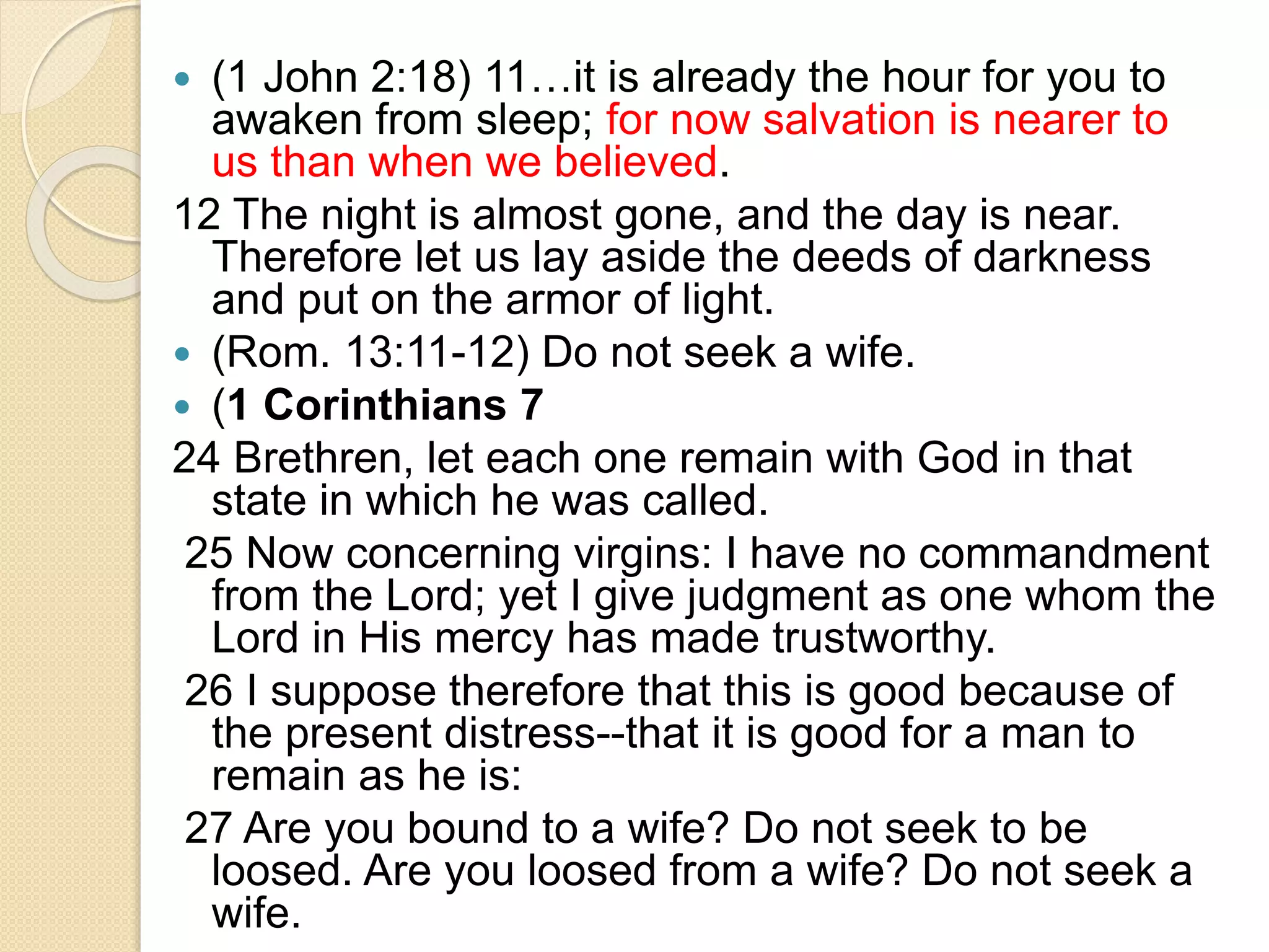  (1 John 2:18) 11…it is already the hour for you to
awaken from sleep; for now salvation is nearer to
us than when we believed.
12 The night is almost gone, and the day is near.
Therefore let us lay aside the deeds of darkness
and put on the armor of light.
 (Rom. 13:11-12) Do not seek a wife.
 (1 Corinthians 7
24 Brethren, let each one remain with God in that
state in which he was called.
25 Now concerning virgins: I have no commandment
from the Lord; yet I give judgment as one whom the
Lord in His mercy has made trustworthy.
26 I suppose therefore that this is good because of
the present distress--that it is good for a man to
remain as he is:
27 Are you bound to a wife? Do not seek to be
loosed. Are you loosed from a wife? Do not seek a
wife.
 