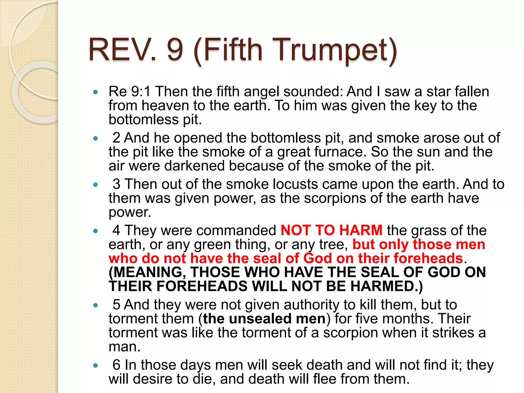 REV. 9 (Fifth Trumpet)
 Re 9:1 Then the fifth angel sounded: And I saw a star fallen
from heaven to the earth. To him was given the key to the
bottomless pit.
 2 And he opened the bottomless pit, and smoke arose out of
the pit like the smoke of a great furnace. So the sun and the
air were darkened because of the smoke of the pit.
 3 Then out of the smoke locusts came upon the earth. And to
them was given power, as the scorpions of the earth have
power.
 4 They were commanded NOT TO HARM the grass of the
earth, or any green thing, or any tree, but only those men
who do not have the seal of God on their foreheads.
(MEANING, THOSE WHO HAVE THE SEAL OF GOD ON
THEIR FOREHEADS WILL NOT BE HARMED.)
 5 And they were not given authority to kill them, but to
torment them (the unsealed men) for five months. Their
torment was like the torment of a scorpion when it strikes a
man.
 6 In those days men will seek death and will not find it; they
will desire to die, and death will flee from them.
 