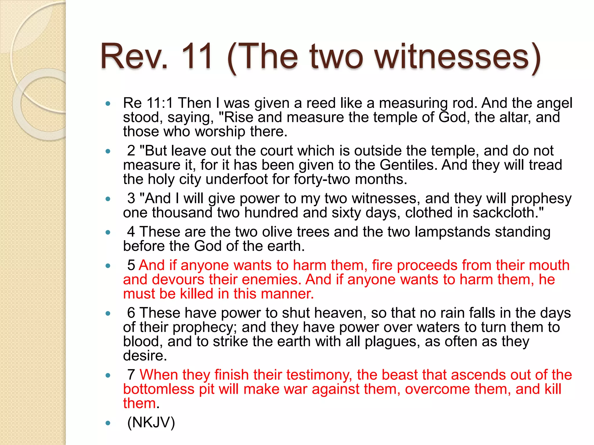 Rev. 11 (The two witnesses)
 Re 11:1 Then I was given a reed like a measuring rod. And the angel
stood, saying, "Rise and measure the temple of God, the altar, and
those who worship there.
 2 "But leave out the court which is outside the temple, and do not
measure it, for it has been given to the Gentiles. And they will tread
the holy city underfoot for forty-two months.
 3 "And I will give power to my two witnesses, and they will prophesy
one thousand two hundred and sixty days, clothed in sackcloth."
 4 These are the two olive trees and the two lampstands standing
before the God of the earth.
 5 And if anyone wants to harm them, fire proceeds from their mouth
and devours their enemies. And if anyone wants to harm them, he
must be killed in this manner.
 6 These have power to shut heaven, so that no rain falls in the days
of their prophecy; and they have power over waters to turn them to
blood, and to strike the earth with all plagues, as often as they
desire.
 7 When they finish their testimony, the beast that ascends out of the
bottomless pit will make war against them, overcome them, and kill
them.
 (NKJV)
 