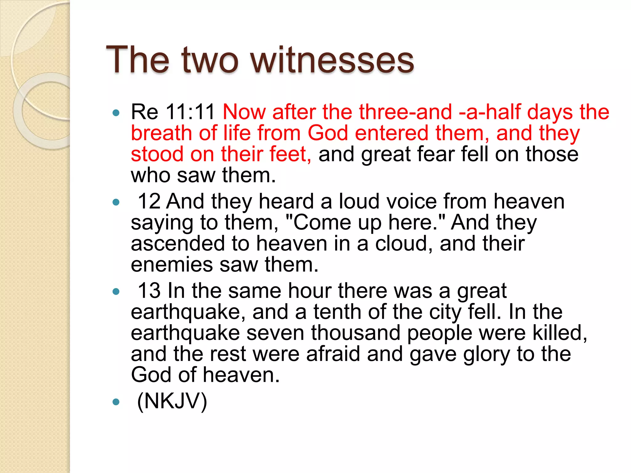 The two witnesses
 Re 11:11 Now after the three-and -a-half days the
breath of life from God entered them, and they
stood on their feet, and great fear fell on those
who saw them.
 12 And they heard a loud voice from heaven
saying to them, "Come up here." And they
ascended to heaven in a cloud, and their
enemies saw them.
 13 In the same hour there was a great
earthquake, and a tenth of the city fell. In the
earthquake seven thousand people were killed,
and the rest were afraid and gave glory to the
God of heaven.
 (NKJV)
 