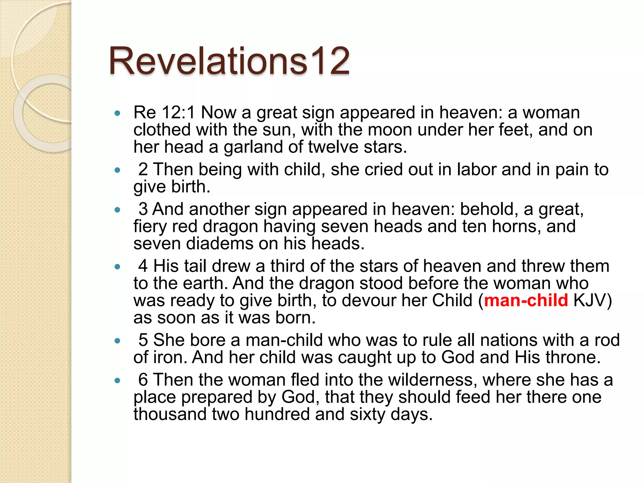Revelations12
 Re 12:1 Now a great sign appeared in heaven: a woman
clothed with the sun, with the moon under her feet, and on
her head a garland of twelve stars.
 2 Then being with child, she cried out in labor and in pain to
give birth.
 3 And another sign appeared in heaven: behold, a great,
fiery red dragon having seven heads and ten horns, and
seven diadems on his heads.
 4 His tail drew a third of the stars of heaven and threw them
to the earth. And the dragon stood before the woman who
was ready to give birth, to devour her Child (man-child KJV)
as soon as it was born.
 5 She bore a man-child who was to rule all nations with a rod
of iron. And her child was caught up to God and His throne.
 6 Then the woman fled into the wilderness, where she has a
place prepared by God, that they should feed her there one
thousand two hundred and sixty days.
 