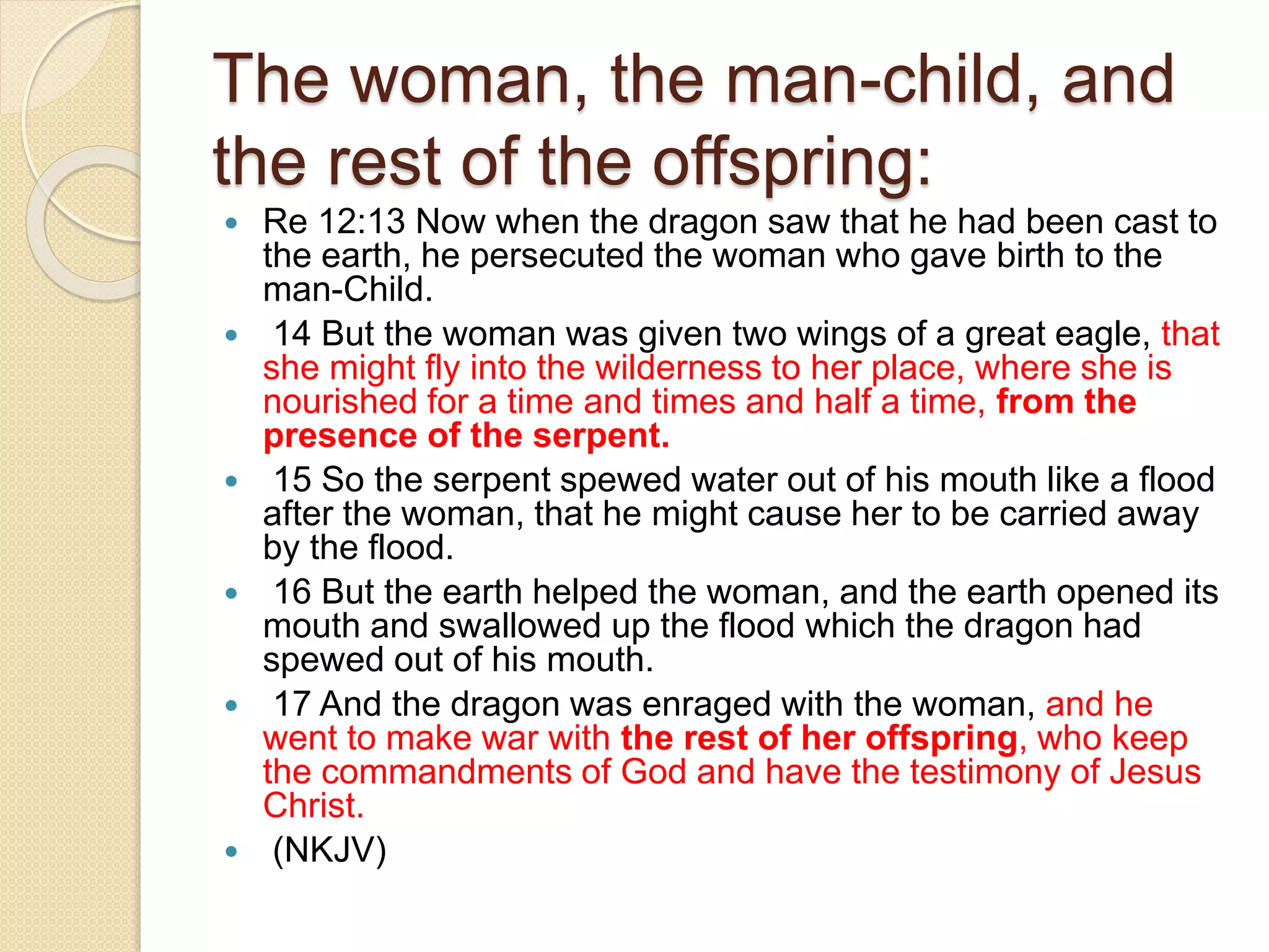 The woman, the man-child, and
the rest of the offspring:
 Re 12:13 Now when the dragon saw that he had been cast to
the earth, he persecuted the woman who gave birth to the
man-Child.
 14 But the woman was given two wings of a great eagle, that
she might fly into the wilderness to her place, where she is
nourished for a time and times and half a time, from the
presence of the serpent.
 15 So the serpent spewed water out of his mouth like a flood
after the woman, that he might cause her to be carried away
by the flood.
 16 But the earth helped the woman, and the earth opened its
mouth and swallowed up the flood which the dragon had
spewed out of his mouth.
 17 And the dragon was enraged with the woman, and he
went to make war with the rest of her offspring, who keep
the commandments of God and have the testimony of Jesus
Christ.
 (NKJV)
 